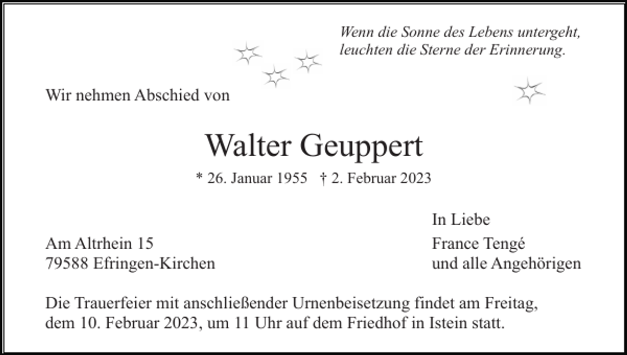 <p>Wenn die Sonne des Lebens untergeht,<br />leuchten die Sterne der Erinnerung.</p><p>Wir nehmen Abschied von</p><p>Walter Geuppert<br />* 26. Januar 1955 † 2. Februar 2023</p><p>Am Altrhein 15<br />79588 Efringen-Kirchen</p><p>In Liebe<br />France Tengé<br />und alle Angehörigen</p><p>Die Trauerfeier mit anschließender Urnenbeisetzung findet am Freitag,<br />dem 10. Februar 2023, um 11 Uhr auf dem Friedhof in Istein statt.</p>