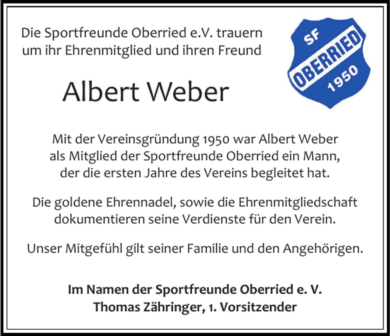 <p>Die Sportfreunde Oberried e.V. trauern<br />um ihr Ehrenmitglied und ihren Freund</p><p>Albert Weber<br />Mit der Vereinsgründung 1950 war Albert Weber<br />als Mitglied der Sportfreunde Oberried ein Mann,<br />der die ersten Jahre des Vereins begleitet hat.<br />Die goldene Ehrennadel, sowie die Ehrenmitgliedschaft<br />dokumentieren seine Verdienste für den Verein.<br />Unser Mitgefühl gilt seiner Familie und den Angehörigen.<br />Im Namen der Sportfreunde Oberried e. V.<br />Thomas Zähringer, 1. Vorsitzender</p>