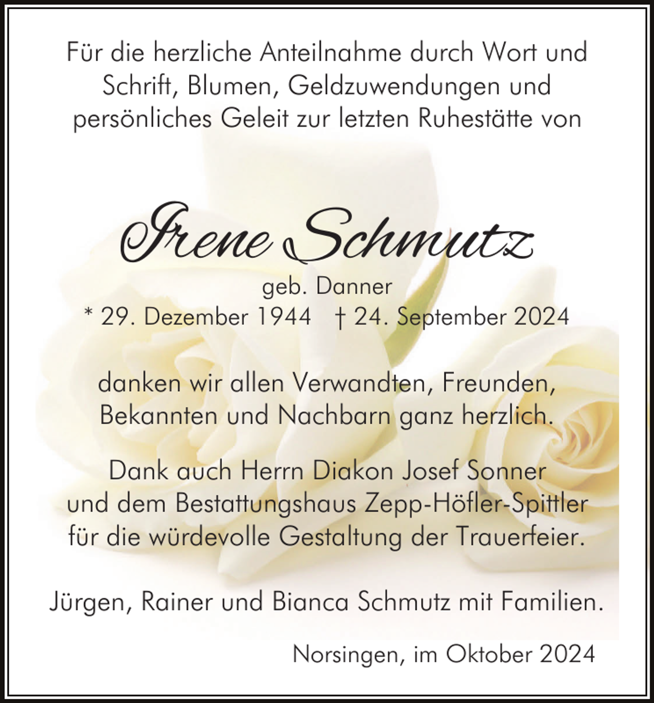 <p>Für die herzliche Anteilnahme durch Wort und<br />Schrift, Blumen, Geldzuwendungen und<br />persönliches Geleit zur letzten Ruhestätte von</p><p>Irene Schmutz</p><p>geb. Danner<br />* 29. Dezember 1944 † 24. September 2024</p><p>danken wir allen Verwandten, Freunden,<br />Bekannten und Nachbarn ganz herzlich.<br />Dank auch Herrn Diakon Josef Sonner<br />und dem Bestattungshaus Zepp-Höfler-Spittler<br />für die würdevolle Gestaltung der Trauerfeier.<br />Jürgen, Rainer und Bianca Schmutz mit Familien.<br />Norsingen, im Oktober 2024</p>