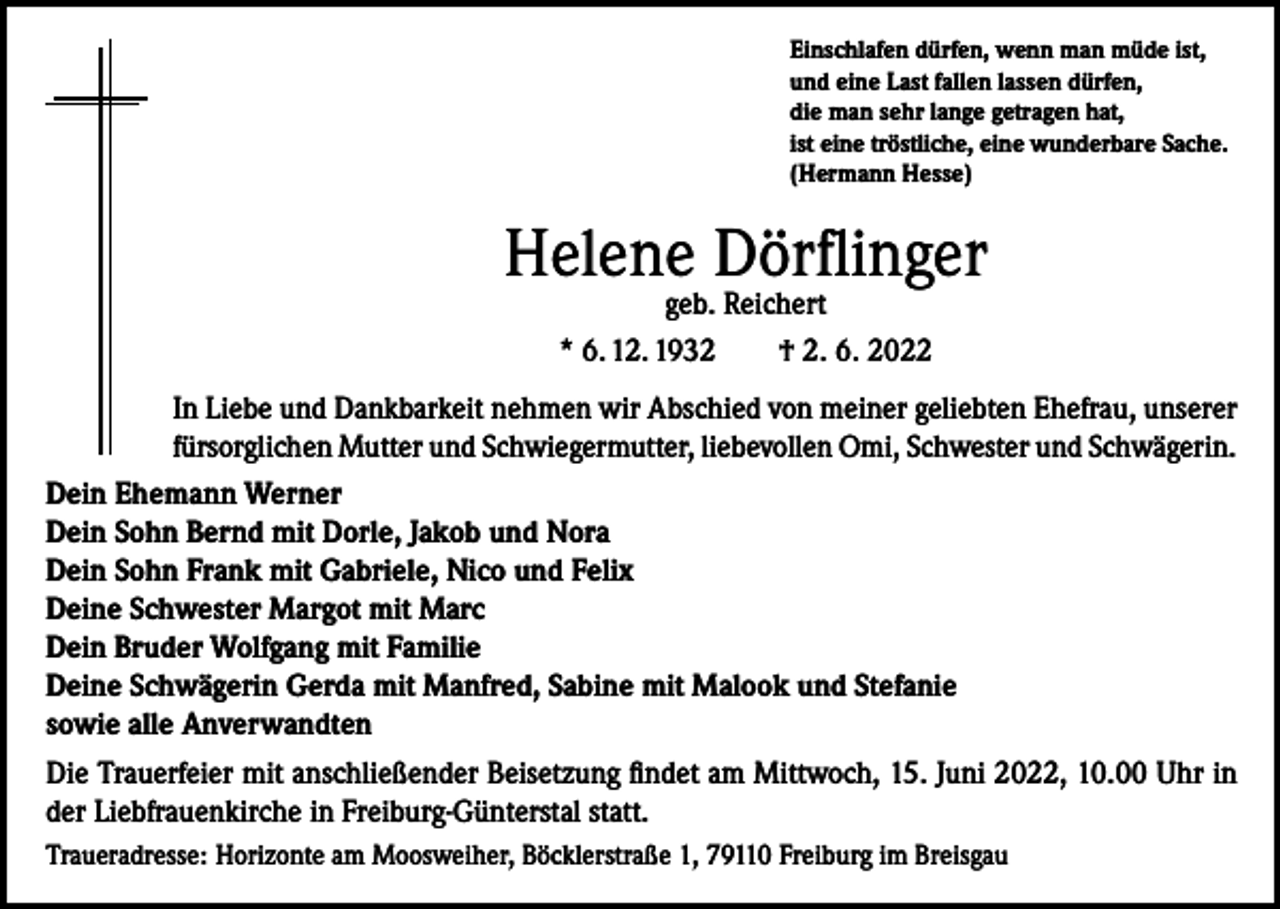 <p>Einschlafen dürfen, wenn man müde ist,<br />und eine Last fallen lassen dürfen,<br />die man sehr lange getragen hat,<br />ist eine tröstliche, eine wunderbare Sache.<br />(Hermann Hesse)</p><p>Helene Dörflinger<br />geb. Reichert<br />* 6. 12. 1932 † 2. 6. 2022</p><p>In Liebe und Dankbarkeit nehmen wir Abschied von meiner geliebten Ehefrau, unserer<br />fürsorglichen Mutter und Schwiegermutter, liebevollen Omi, Schwester und Schwägerin.<br />Dein Ehemann Werner<br />Dein Sohn Bernd mit Dorle, Jakob und Nora<br />Dein Sohn Frank mit Gabriele, Nico und Felix<br />Deine Schwester Margot mit Marc<br />Dein Bruder Wolfgang mit Familie<br />Deine Schwägerin Gerda mit Manfred, Sabine mit Malook und Stefanie<br />sowie alle Anverwandten<br />Die Trauerfeier mit anschließender Beisetzung findet am Mittwoch, 15. Juni 2022, 10.00 Uhr in<br />der Liebfrauenkirche in Freiburg-Günterstal statt.<br />Traueradresse: Horizonte am Moosweiher, Böcklerstraße 1, 79110 Freiburg im Breisgau</p>