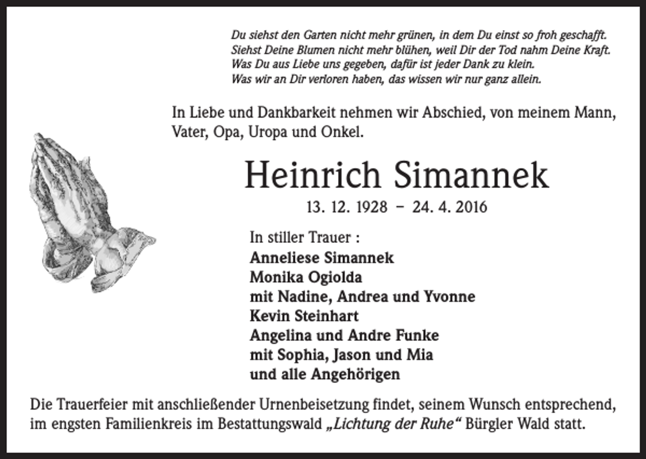 <p>Du siehst den Garten nicht mehr grünen, in dem Du einst so froh geschafft.<br />Siehst Deine Blumen nicht mehr blühen, weil Dir der Tod nahm Deine Kraft.<br />Was Du aus Liebe uns gegeben, dafür ist jeder Dank zu klein.<br />Was wir an Dir verloren haben, das wissen wir nur ganz allein.</p><p>In Liebe und Dankbarkeit nehmen wir Abschied, von meinem Mann,<br />Vater, Opa, Uropa und Onkel.</p><p>Heinrich Simannek<br />13. 12. 1928 – 24. 4. 2016</p><p>In stiller Trauer :<br />Anneliese Simannek<br />Monika Ogiolda<br />mit Nadine, Andrea und Yvonne<br />Kevin Steinhart<br />Angelina und Andre Funke<br />mit Sophia, Jason und Mia<br />und alle Angehörigen<br />Die Trauerfeier mit anschließender Urnenbeisetzung findet, seinem Wunsch entsprechend,<br />im engsten Familienkreis im Bestattungswald „Lichtung der Ruhe“ Bürgler Wald statt.</p>
