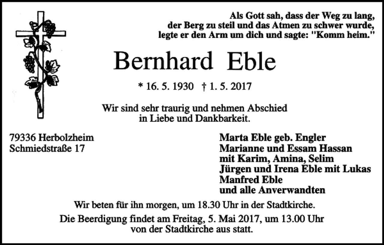 <p>Als Gott sah, dass der Weg zu lang,<br />der Berg zu steil und das Atmen zu schwer wurde,<br />legte er den Arm um dich und sagte: "Komm heim."</p><p>Bernhard Eble<br />* 16. 5. 1930 † 1. 5. 2017<br />Wir sind sehr traurig und nehmen Abschied<br />in Liebe und Dankbarkeit.<br />Marta Eble geb. Engler<br />Marianne und Essam Hassan<br />mit Karim, Amina, Selim<br />Jürgen und Irena Eble mit Lukas<br />Manfred Eble<br />und alle Anverwandten<br />Wir beten für ihn morgen, um 18.30 Uhr in der Stadtkirche.<br />Die Beerdigung findet am Freitag, 5. Mai 2017, um 13.00 Uhr<br />von der Stadtkirche aus statt.</p><p>79336 Herbolzheim<br />Schmiedstraße 17</p>