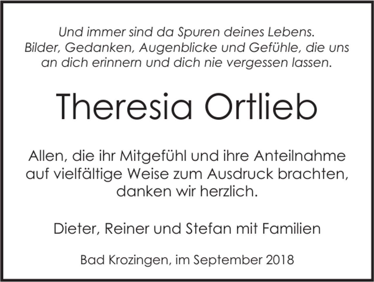 <p>Und immer sind da Spuren deines Lebens.<br />Bilder, Gedanken, Augenblicke und Gefühle, die uns<br />an dich erinnern und dich nie vergessen lassen.</p><p>Theresia Ortlieb<br />Allen, die ihr Mitgefühl und ihre Anteilnahme<br />auf vielfältige Weise zum Ausdruck brachten,<br />danken wir herzlich.<br />Dieter, Reiner und Stefan mit Familien<br />Bad Krozingen, im September 2018</p>