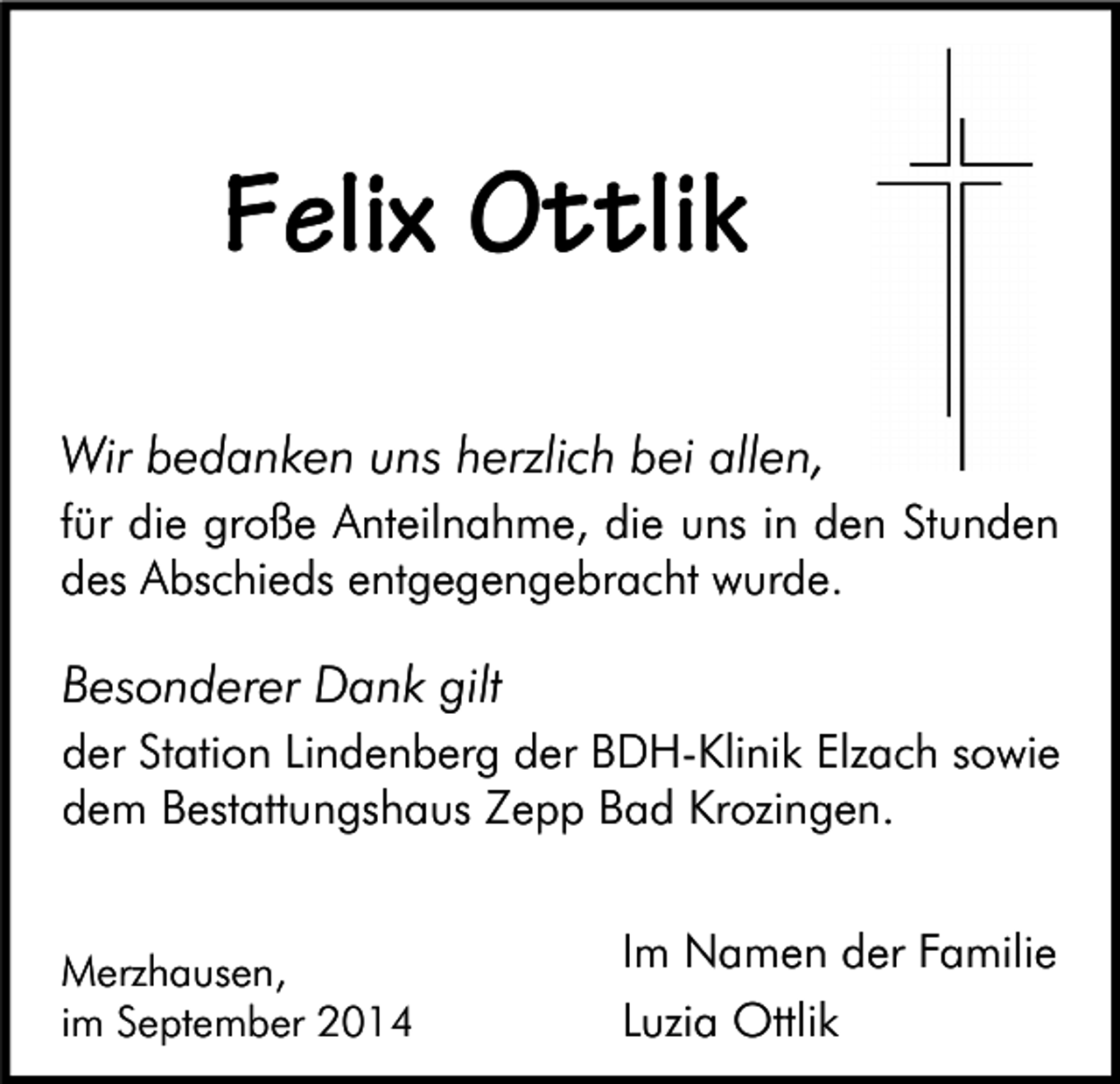 <p>Felix Ottlik<br />Wir bedanken uns herzlich bei allen,<br />für die große Anteilnahme, die uns in den Stunden<br />des Abschieds entgegengebracht wurde.</p><p>Besonderer Dank gilt<br />der Station Lindenberg der BDH-Klinik Elzach sowie<br />dem Bestattungshaus Zepp Bad Krozingen.<br />Merzhausen,<br />im September 2014</p><p>Im Namen der Familie<br />Luzia Ottlik</p>