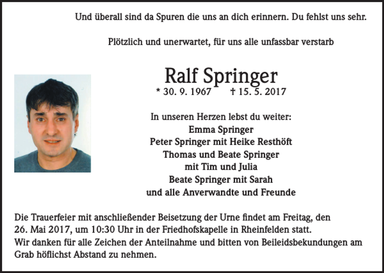 <p>Und überall sind da Spuren die uns an dich erinnern. Du fehlst uns sehr.<br />Plötzlich und unerwartet, für uns alle unfassbar verstarb</p><p>Ralf Springer</p><p>* 30. 9. 1967</p><p>† 15. 5. 2017</p><p>In unseren Herzen lebst du weiter:<br />Emma Springer<br />Peter Springer mit Heike Resthöft<br />Thomas und Beate Springer<br />mit Tim und Julia<br />Beate Springer mit Sarah<br />und alle Anverwandte und Freunde<br />Die Trauerfeier mit anschließender Beisetzung der Urne findet am Freitag, den<br />26. Mai 2017, um 10:30 Uhr in der Friedhofskapelle in Rheinfelden statt.<br />Wir danken für alle Zeichen der Anteilnahme und bitten von Beileidsbekundungen am<br />Grab höflichst Abstand zu nehmen.</p>