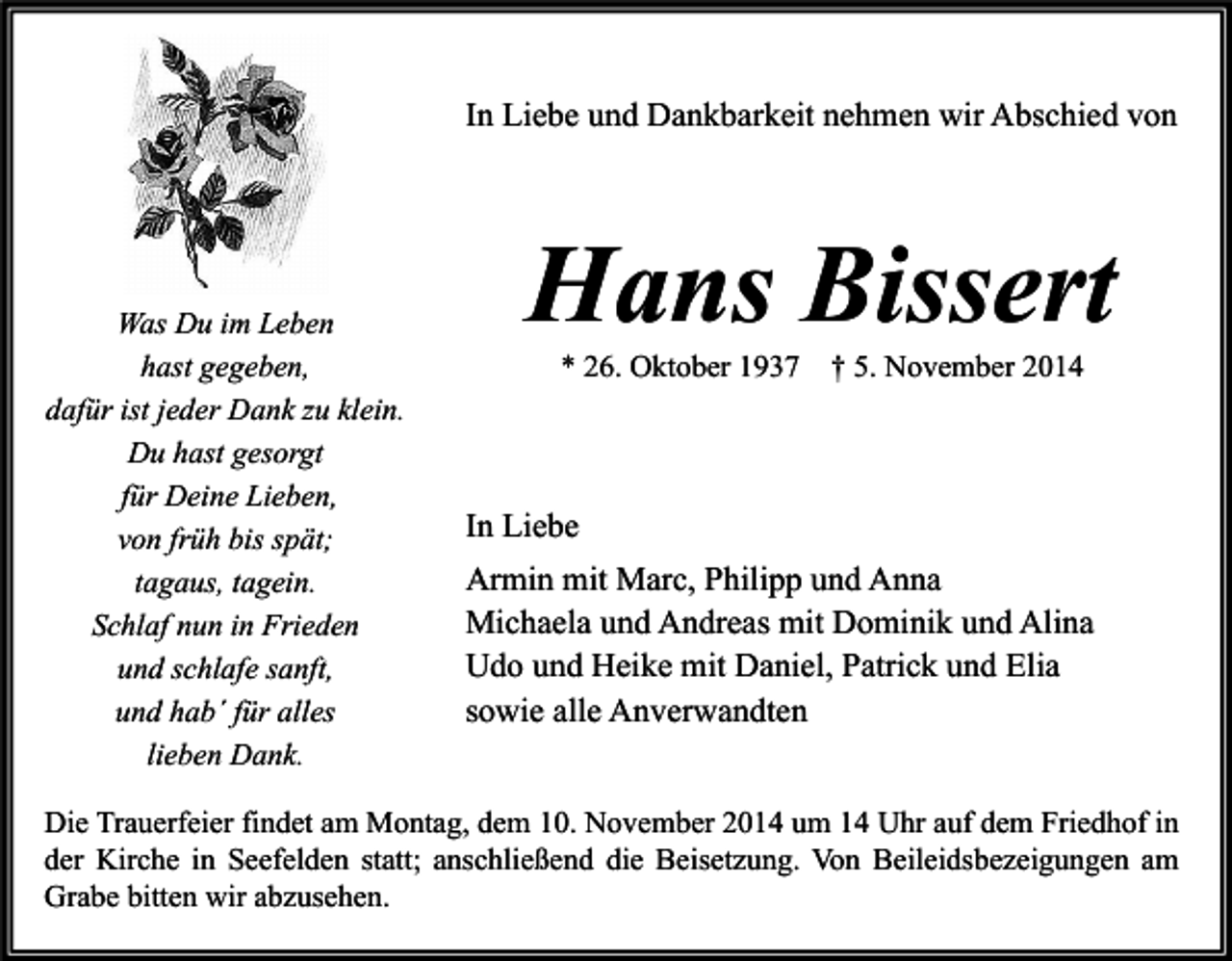 <p>In Liebe und Dankbarkeit nehmen wir Abschied von</p><p>Was Du im Leben<br />hast gegeben,<br />dafür ist jeder Dank zu klein.<br />Du hast gesorgt<br />für Deine Lieben,<br />von früh bis spät;<br />tagaus, tagein.<br />Schlaf nun in Frieden<br />und schlafe sanft,<br />und hab´ für alles<br />lieben Dank.</p><p>Hans Bissert<br />* 26. Oktober 1937</p><p>† 5. November 2014</p><p>In Liebe<br />Armin mit Marc, Philipp und Anna<br />Michaela und Andreas mit Dominik und Alina<br />Udo und Heike mit Daniel, Patrick und Elia<br />sowie alle Anverwandten</p><p>Die Trauerfeier findet am Montag, dem 10. November 2014 um 14 Uhr auf dem Friedhof in<br />der Kirche in Seefelden statt; anschließend die Beisetzung. Von Beileidsbezeigungen am<br />Grabe bitten wir abzusehen.</p>