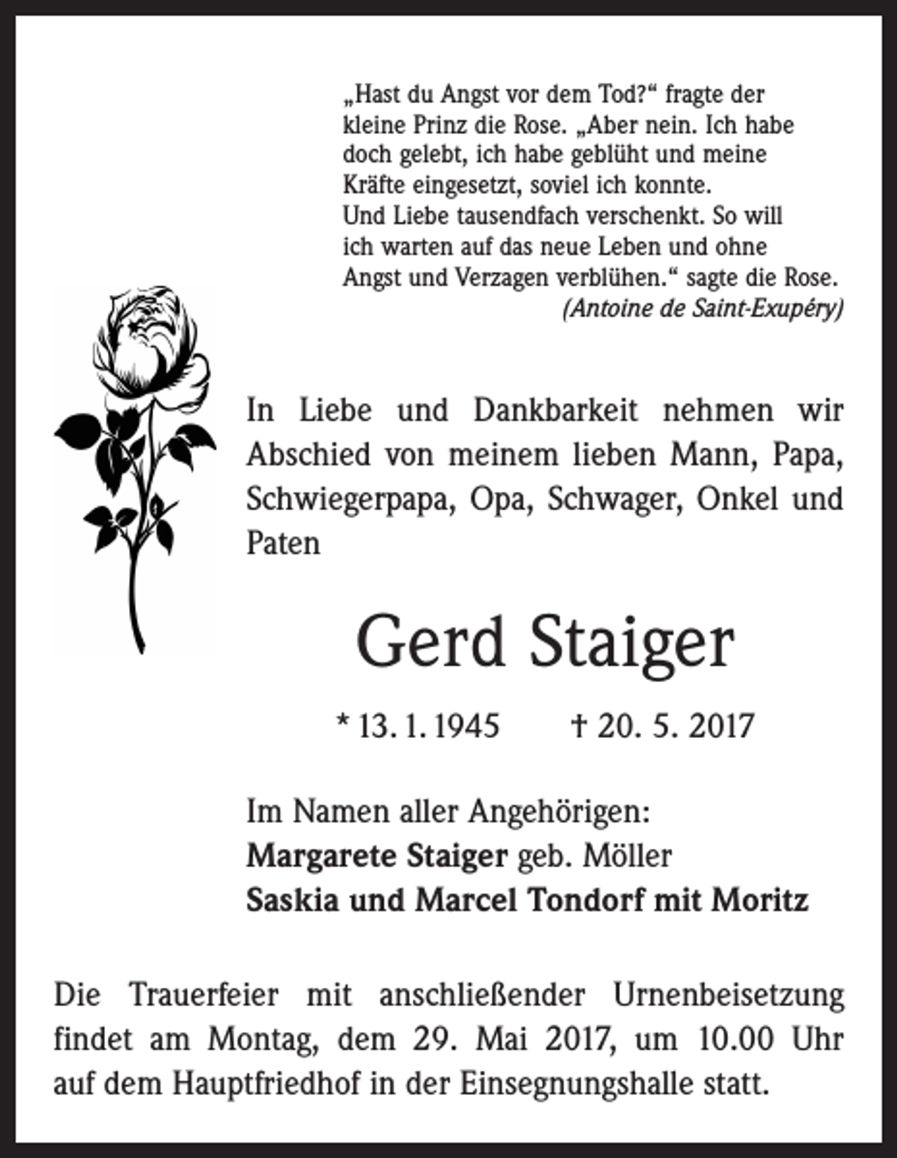 <p>„Hast du Angst vor dem Tod?“ fragte der<br />kleine Prinz die Rose. „Aber nein. Ich habe<br />doch gelebt, ich habe geblüht und meine<br />Kräfte eingesetzt, soviel ich konnte.<br />Und Liebe tausendfach verschenkt. So will<br />ich warten auf das neue Leben und ohne<br />Angst und Verzagen verblühen.“ sagte die Rose.</p><p>(Antoine de Saint-Exupéry)</p><p>In Liebe und Dankbarkeit nehmen wir<br />Abschied von meinem lieben Mann, Papa,<br />Schwiegerpapa, Opa, Schwager, Onkel und<br />Paten</p><p>Gerd Staiger<br />* 13. 1. 1945 † 20. 5. 2017<br />Im Namen aller Angehörigen:<br />Margarete Staiger geb. Möller<br />Saskia und Marcel Tondorf mit Moritz<br />Die Trauerfeier mit anschließender Urnenbeisetzung<br />­findet am Montag, dem 29. Mai 2017, um 10.00 Uhr<br />auf dem Hauptfriedhof in der Einsegnungshalle statt.</p>