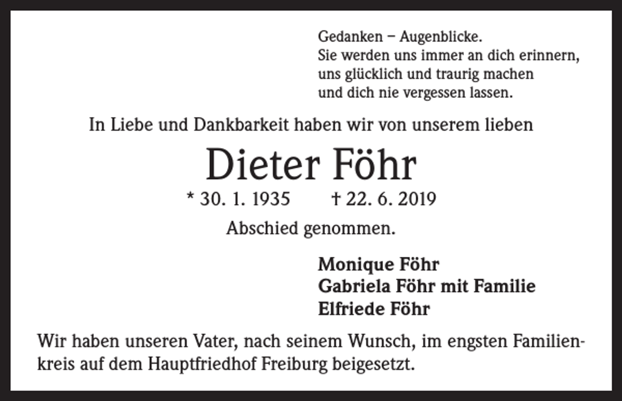 <p>Gedanken – Augenblicke.<br />Sie werden uns immer an dich erinnern,<br />uns glücklich und traurig machen<br />und dich nie vergessen lassen.</p><p>In Liebe und Dankbarkeit haben wir von unserem lieben</p><p>Dieter Föhr</p><p>* 30. 1. 1935 † 22. 6. 2019<br />Abschied genommen.<br />Monique Föhr<br />Gabriela Föhr mit Familie<br />Elfriede Föhr<br />Wir haben unseren Vater, nach seinem Wunsch, im engsten Familienkreis auf dem Hauptfriedhof Freiburg beigesetzt.</p>