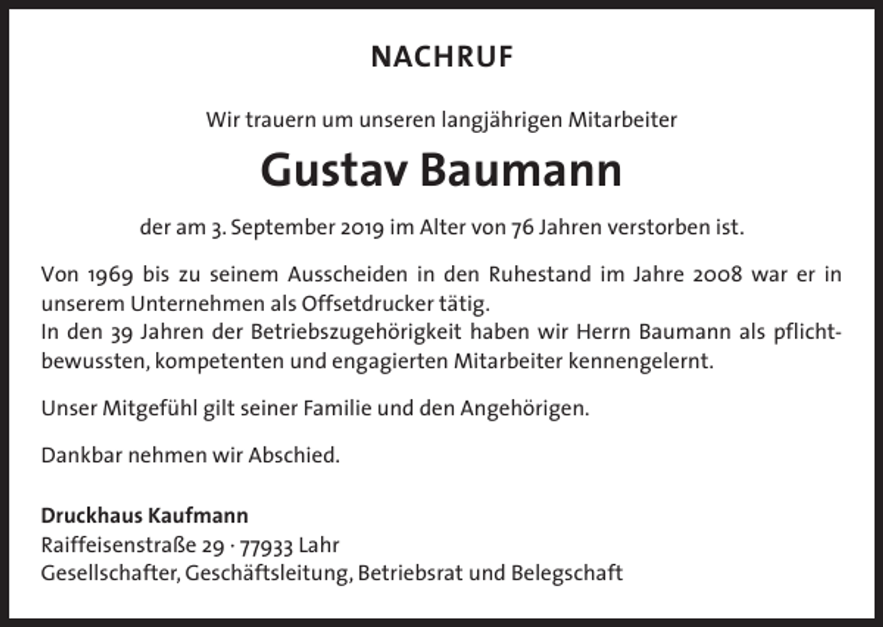 <p>NACHRUF<br />Wir trauern um unseren langjährigen Mitarbeiter</p><p>Gustav Baumann<br />der am 3. September 2019 im Alter von 76 Jahren verstorben ist.<br />Von 1969 bis zu seinem Ausscheiden in den Ruhestand im Jahre 2008 war er in<br />unserem Unternehmen als Offsetdrucker tätig.<br />In den 39 Jahren der Betriebszugehörigkeit haben wir Herrn Baumann als pflichtbewussten, kompetenten und engagierten Mitarbeiter kennengelernt.<br />Unser Mitgefühl gilt seiner Familie und den Angehörigen.<br />Dankbar nehmen wir Abschied.<br />Druckhaus Kaufmann<br />Raiffeisenstraße 29 · 77933 Lahr<br />Gesellschafter, Geschäftsleitung, Betriebsrat und Belegschaft</p>