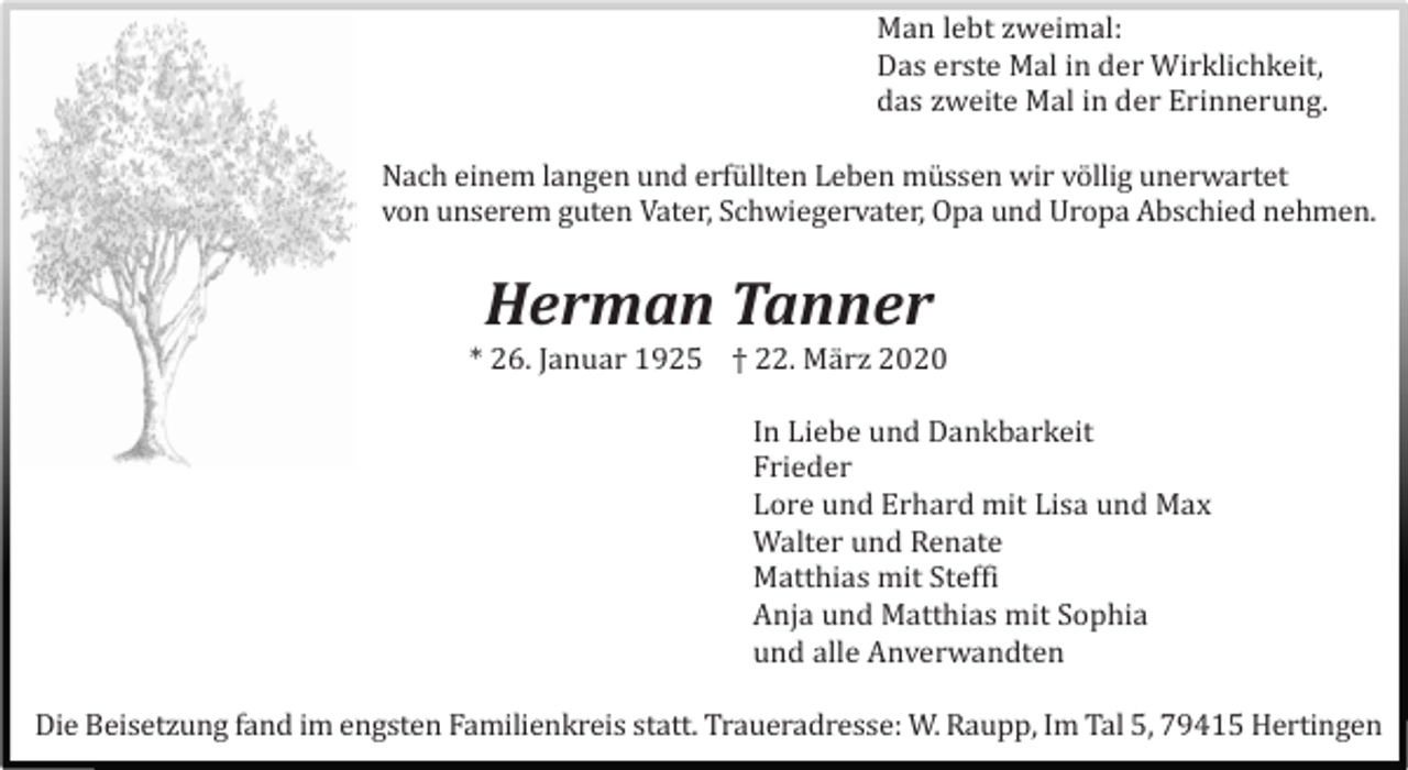 <p>Man lebt zweimal:<br />Das erste Mal in der Wirklichkeit,<br />das zweite Mal in der Erinnerung.<br />Nach einem langen und erfü llten Leben mü ssen wir völlig unerwartet<br />von unserem guten Vater, Schwiegervater, Opa und Uropa Abschied nehmen.</p><p>Herman Tanner<br />* 26. Januar 1925 † 22. Mä rz 2020<br />In Liebe und Dankbarkeit<br />Frieder<br />Lore und Erhard mit Lisa und Max<br />Walter und Renate<br />Matthias mit Steffi<br />Anja und Matthias mit Sophia<br />und alle Anverwandten<br />Die Beisetzung fand im engsten Familienkreis statt. Traueradresse: W. Raupp, Im Tal 5, 79415 Hertingen</p>