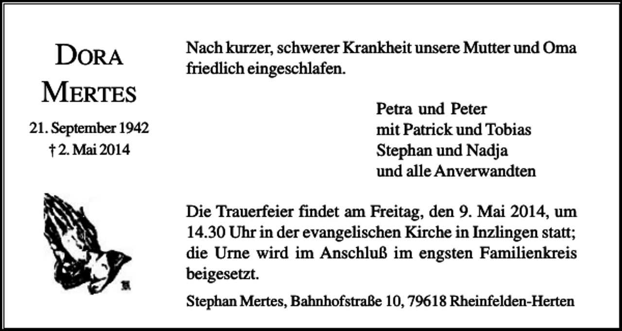 <p>DORA<br />MERTES<br />21. September 1942<br />† 2. Mai 2014</p><p>Nach kurzer, schwerer Krankheit unsere Mutter und Oma<br />friedlich eingeschlafen.<br />Petra und Peter<br />mit Patrick und Tobias<br />Stephan und Nadja<br />und alle Anverwandten<br />Die Trauerfeier findet am Freitag, den 9. Mai 2014, um<br />14.30 Uhr in der evangelischen Kirche in Inzlingen statt;<br />die Urne wird im Anschluß im engsten Familienkreis<br />beigesetzt.<br />Stephan Mertes, Bahnhofstraße 10, 79618 Rheinfelden-Herten</p>