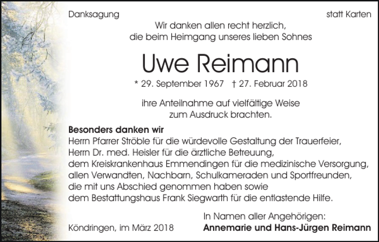 <p>DDanksagung<br />a n ks a g u n g</p><p>Wir<br />a n k e n allallen<br />e n r recht<br />e c ht hherzlich,<br />er zli c h,<br />Wir ddanken<br />didie<br />e bbeim<br />ei m HHeimgang<br />ei m g a n g uunseres<br />n s er es lilieben<br />e b e n Sohnes<br />S o h n es</p><p>statt<br />st att Karten<br />K art e n</p><p>UUwe<br />w e RReimann<br />ei m a n n</p><p>** 29.<br />2 9. SSeptember<br />e pt e m b er 1967<br />1 9 6 7 †† 27.<br />2 7. Februar<br />F e br u ar</p><p>iihre<br />hr e Anteilnahme<br />A nt eil n a h m e auf<br />a uf vielfältige<br />vi elf älti g e Weise<br />W eis e<br />zzum<br />u m Ausdruck<br />A us dr u c k brachten.<br />br a c ht e n.<br />B e s o n d er s danken<br />Besonders<br />d a n k e n wir<br />wir<br />Ströble<br />HHerrn<br />err n PfPfarrer<br />arr er Str<br />ö bl e f für<br />ür didie<br />e würdevolle<br />w ür d e v oll e Gestaltung<br />G est alt u n g der<br />d er TrTrauerfeier,<br />a u erf ei er,<br />Herrn<br />H err n Dr.<br />Dr. med.<br />m e d. HHeisler<br />eisl er f für<br />ür die<br />di e ärztliche<br />är ztli c h e BBetreuung,<br />etr e u u n g,<br />ddem<br />e m KrKreiskrankenhaus<br />eis kr a n k e n h a us EEmmendingen<br />m m e n di n g e n ffür<br />ür die<br />di e medizinische<br />m e di zi nis c h e V Versorgung,<br />ers or g u n g,<br />allen<br />all<br />e n VVerwandten,<br />er w a n dt e n, Nachbarn,<br />N a c h b ar n, SSchulkameraden<br />c h ul k a m er a d e n uund<br />n d SSportfreunden,<br />p ortfr e u n d e n,<br />didie<br />e mit<br />mit uuns<br />ns AAbschied<br />bs c hi e d ggenommen<br />e n o m m e n hhaben<br />a b e n ssowie<br />owie<br />ddem<br />e m BBestattungshaus<br />est att u n gs h a us FFrank<br />r a n k Siegwarth<br />Si e g w art h für<br />f ür die<br />di e entlastende<br />entl ast e n d e Hilfe.<br />Hilf e.<br />KKöndringen,<br />ö n dri n g e n, i im<br />m März<br />M är z</p><p>I n Namen<br />In<br />N a m e n aller<br />all er Angehörigen:<br />A n g e h öri g e n:<br />AAnnemarie<br />n n e m ari e uund<br />n d Hans-Jürgen<br />H a n s- J ür g e n Reimann<br />R ei m a n n</p>