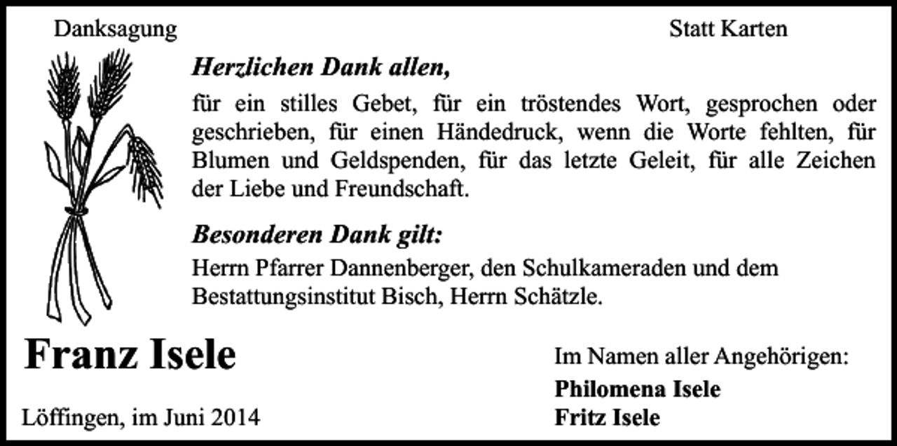 <p>Danksagung</p><p>Statt Karten</p><p>Herzlichen Dank allen,<br />für ein stilles Gebet, für ein tröstendes Wort, gesprochen oder<br />geschrieben, für einen Händedruck, wenn die Worte fehlten, für<br />Blumen und Geldspenden, für das letzte Geleit, für alle Zeichen<br />der Liebe und Freundschaft.</p><p>Besonderen Dank gilt:</p><p>Herrn Pfarrer Dannenberger, den Schulkameraden und dem<br />Bestattungsinstitut Bisch, Herrn Schätzle.</p><p>Franz Isele<br />Löffingen, im Juni 2014</p><p>Im Namen aller Angehörigen:<br />Philomena Isele<br />Fritz Isele</p>
