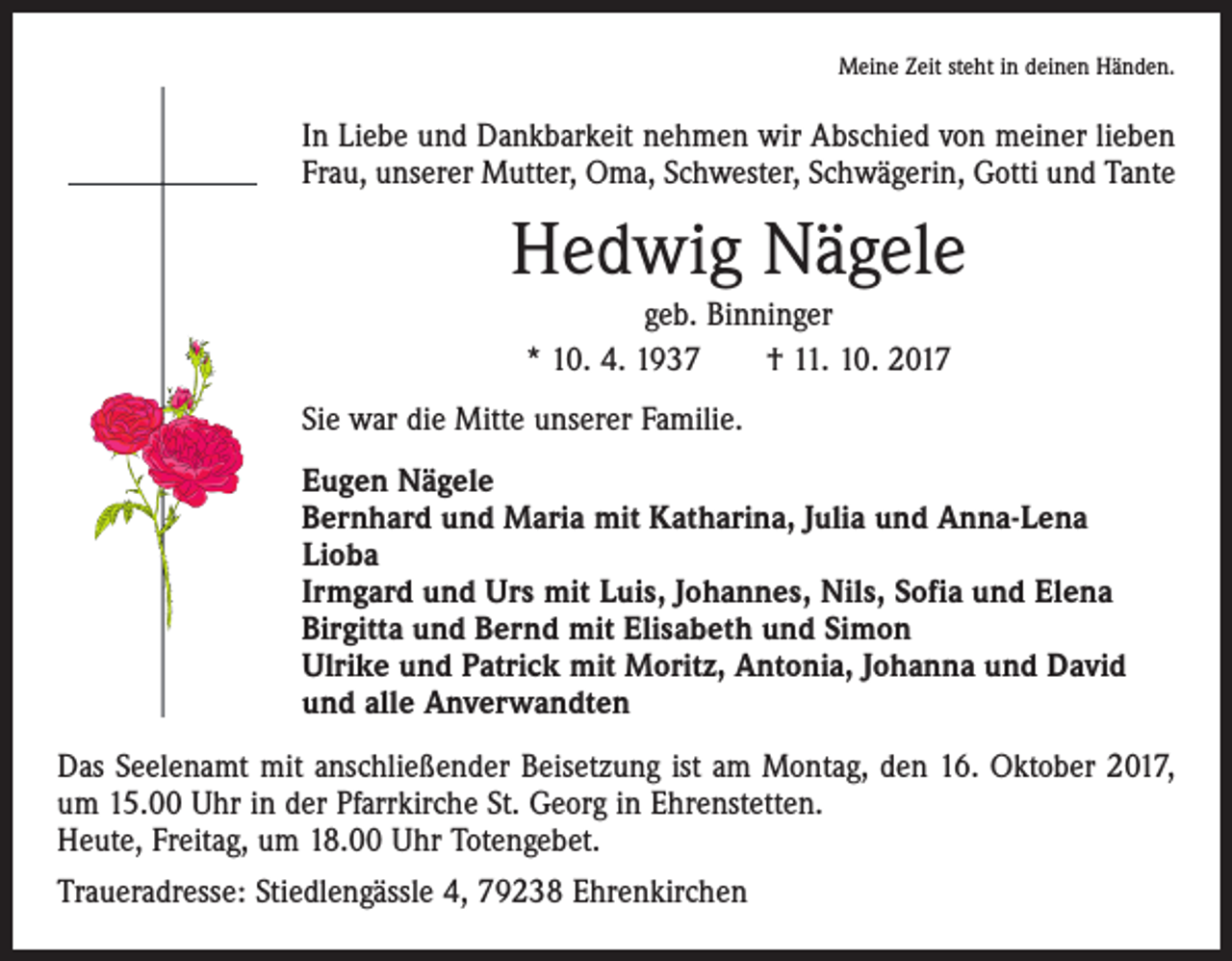 <p>Meine Zeit steht in deinen Händen.</p><p>In Liebe und Dankbarkeit nehmen wir Abschied von meiner lieben<br />Frau, unserer Mutter, Oma, Schwester, Schwägerin, Gotti und Tante</p><p>Hedwig Nägele<br />geb. Binninger<br />* 10. 4. 1937 † 11. 10. 2017<br />Sie war die Mitte unserer Familie.<br />Eugen Nägele<br />Bernhard und Maria mit Katharina, Julia und Anna-Lena<br />Lioba<br />Irmgard und Urs mit Luis, Johannes, Nils, Sofia und Elena<br />Birgitta und Bernd mit Elisabeth und Simon<br />Ulrike und Patrick mit Moritz, Antonia, Johanna und David<br />und alle Anverwandten<br />Das Seelenamt mit anschließender Beisetzung ist am Montag, den 16. Oktober 2017,<br />um 15.00 Uhr in der Pfarrkirche St. Georg in Ehrenstetten.<br />Heute, Freitag, um 18.00 Uhr Totengebet.<br />Traueradresse: Stiedlengässle 4, 79238 Ehrenkirchen</p>