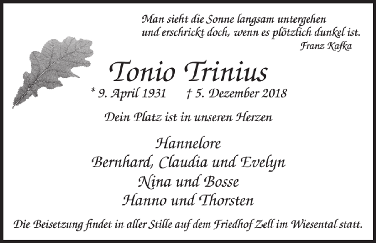 <p>Man sieht die Sonne langsam untergehen<br />und erschrickt doch, wenn es plötzlich dunkel ist.<br />Franz Kafka</p><p>Tonio Trinius</p><p>* 9. April 1931</p><p>† 5. Dezember 2018</p><p>Dein Platz ist in unseren Herzen</p><p>Hannelore<br />Bernhard, Claudia und Evelyn<br />Nina und Bosse<br />Hanno und Thorsten<br />Die Beisetzung findet in aller Stille auf dem Friedhof Zell im Wiesental statt.</p>