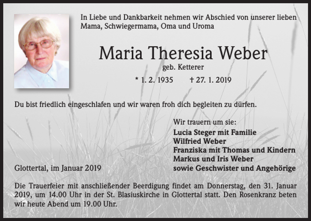 <p>In Liebe und Dankbarkeit nehmen wir Abschied von unserer lieben<br />Mama, Schwiegermama, Oma und Uroma</p><p>Maria Theresia Weber<br />geb. Ketterer</p><p>* 1. 2. 1935 † 27. 1. 2019<br />Du bist friedlich eingeschlafen und wir waren froh dich begleiten zu dürfen.</p><p>Glottertal, im Januar 2019</p><p>Wir trauern um sie:<br />Lucia Steger mit Familie<br />Wilfried Weber<br />Franziska mit Thomas und Kindern<br />Markus und Iris Weber<br />sowie Geschwister und Angehörige</p><p>Die Trauerfeier mit anschließender Beerdigung findet am Donnerstag, den 31. Januar<br />2019, um 14.00 Uhr in der St. Blasiuskirche in Glottertal statt. Den Rosenkranz beten<br />wir heute Abend um 19.00 Uhr.</p>