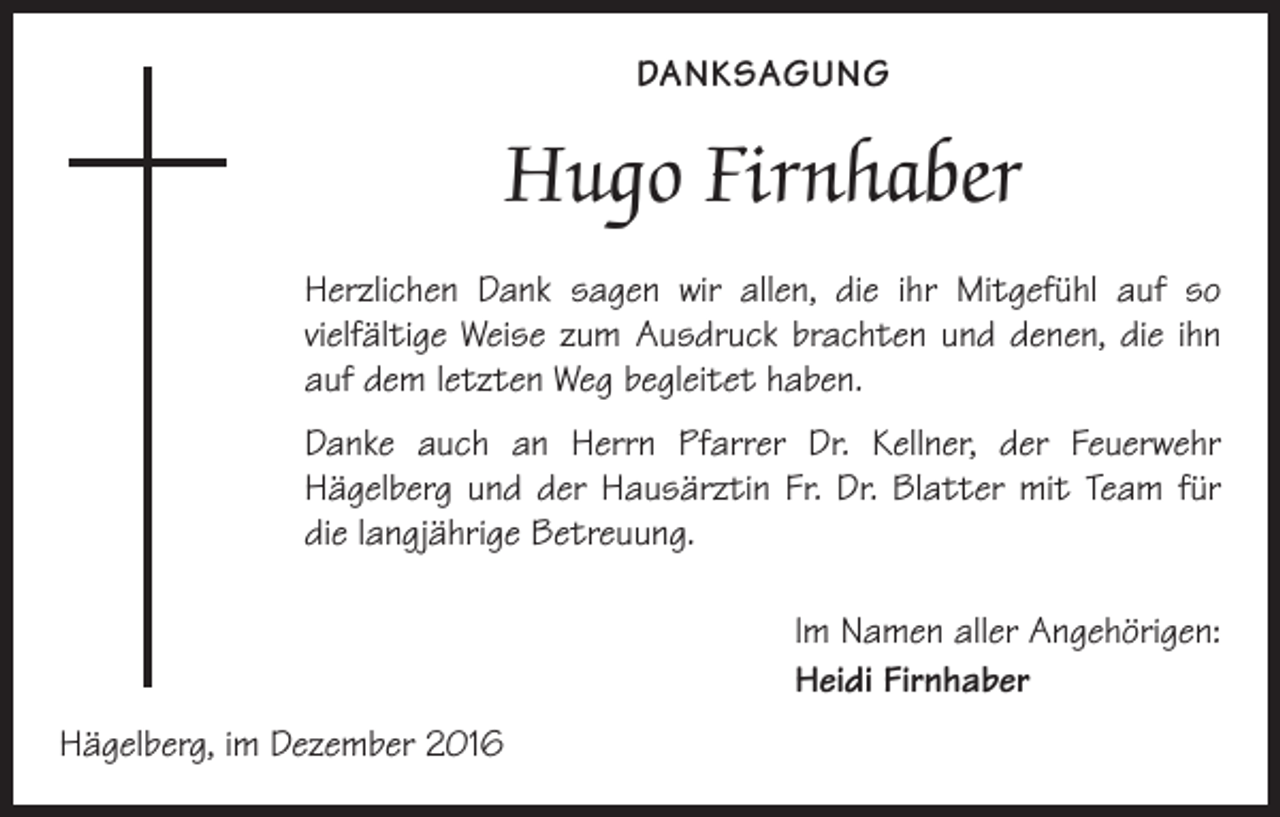 <p>DANKSAGUNG</p><p>Hugo Firnhaber<br />Herzlichen Dank sagen wir allen, die ihr Mitgefühl auf so<br />­vielfältige Weise zum Ausdruck brachten und denen, die ihn<br />auf dem letzten Weg begleitet haben.<br />Danke auch an Herrn Pfarrer Dr. Kellner, der Feuerwehr<br />­Hägelberg und der Hausärztin Fr. Dr. Blatter mit Team für<br />die langjährige Betreuung.<br />Im Namen aller Angehörigen:<br />Heidi Firnhaber<br />Hägelberg, im Dezember 2016</p>