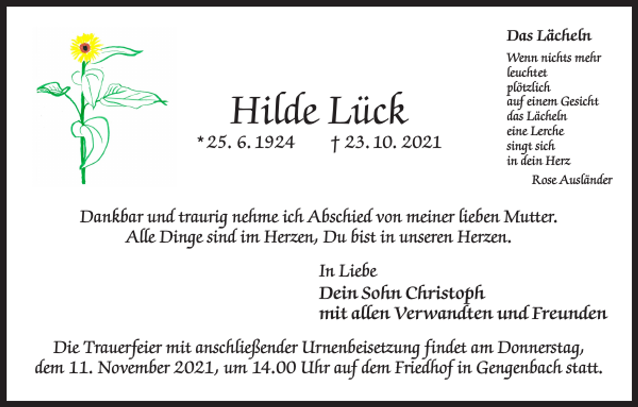 <p>Das Lächeln</p><p>Hilde Lück</p><p>* 25. 6. 1924 † 23. 10. 2021</p><p>Wenn nichts mehr<br />leuchtet<br />plötzlich<br />auf einem Gesicht<br />das Lächeln<br />eine Lerche<br />singt sich<br />in dein Herz</p><p>Rose Ausländer</p><p>Dankbar und traurig nehme ich Abschied von meiner lieben Mutter.<br />Alle Dinge sind im Herzen, Du bist in unseren Herzen.<br />In Liebe<br />Dein Sohn Christoph<br />mit allen Verwandten und Freunden<br />Die Trauerfeier mit anschließender Urnenbeisetzung findet am Donnerstag,<br />dem 11. November 2021, um 14.00 Uhr auf dem Friedhof in Gengenbach statt.</p>