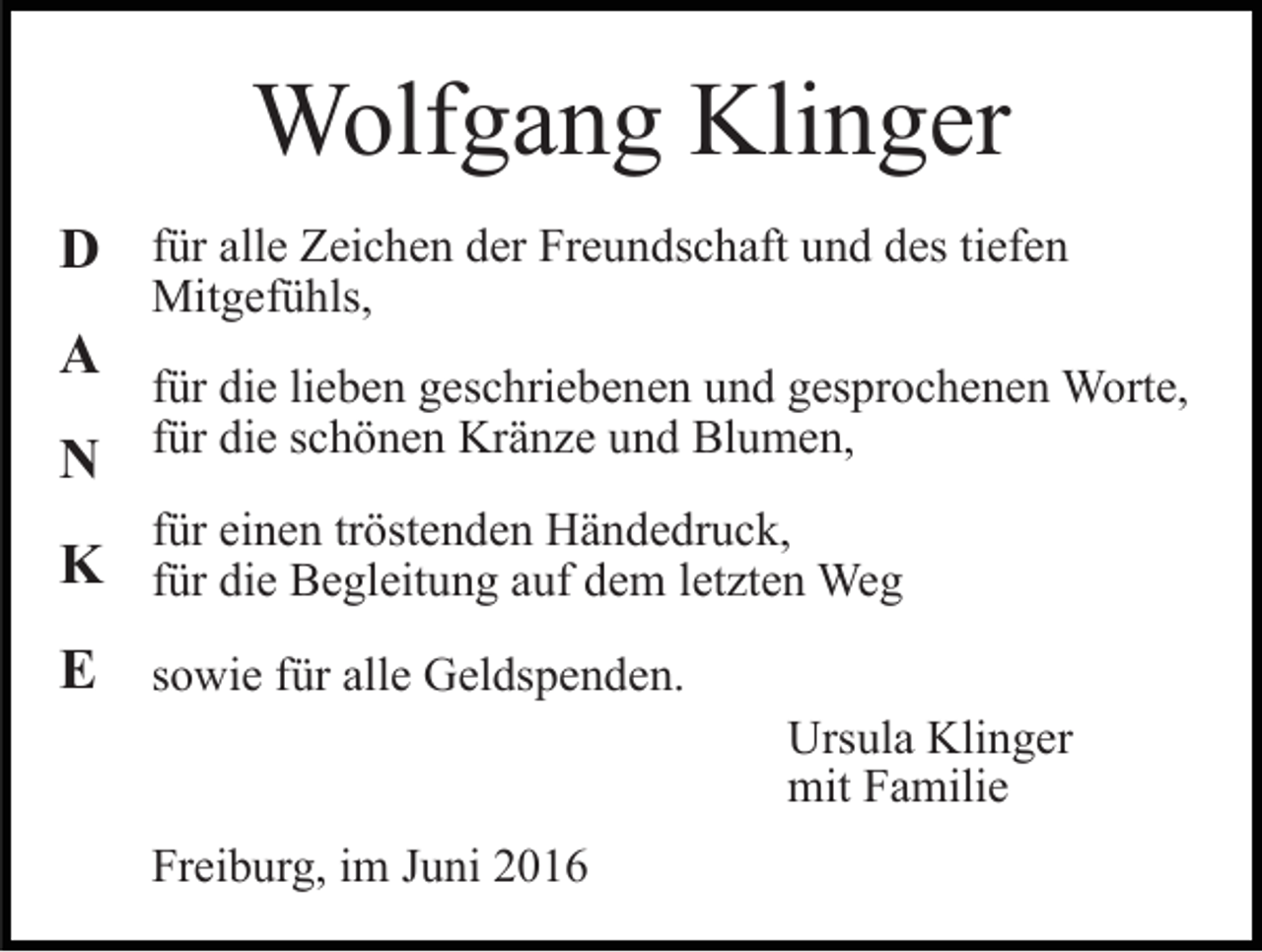 <p>Wolfgang Klinger<br />D für alle Zeichen der Freundschaft und des tiefen<br />A</p><p>Mitgefühls,</p><p>für die lieben geschriebenen und gesprochenen Worte,</p><p>N für die schönen Kränze und Blumen,<br />für einen tröstenden Händedruck,</p><p>K für die Begleitung auf dem letzten Weg<br />E sowie für alle Geldspenden.<br />Ursula Klinger<br />mit Familie<br />Freiburg, im Juni 2016</p>