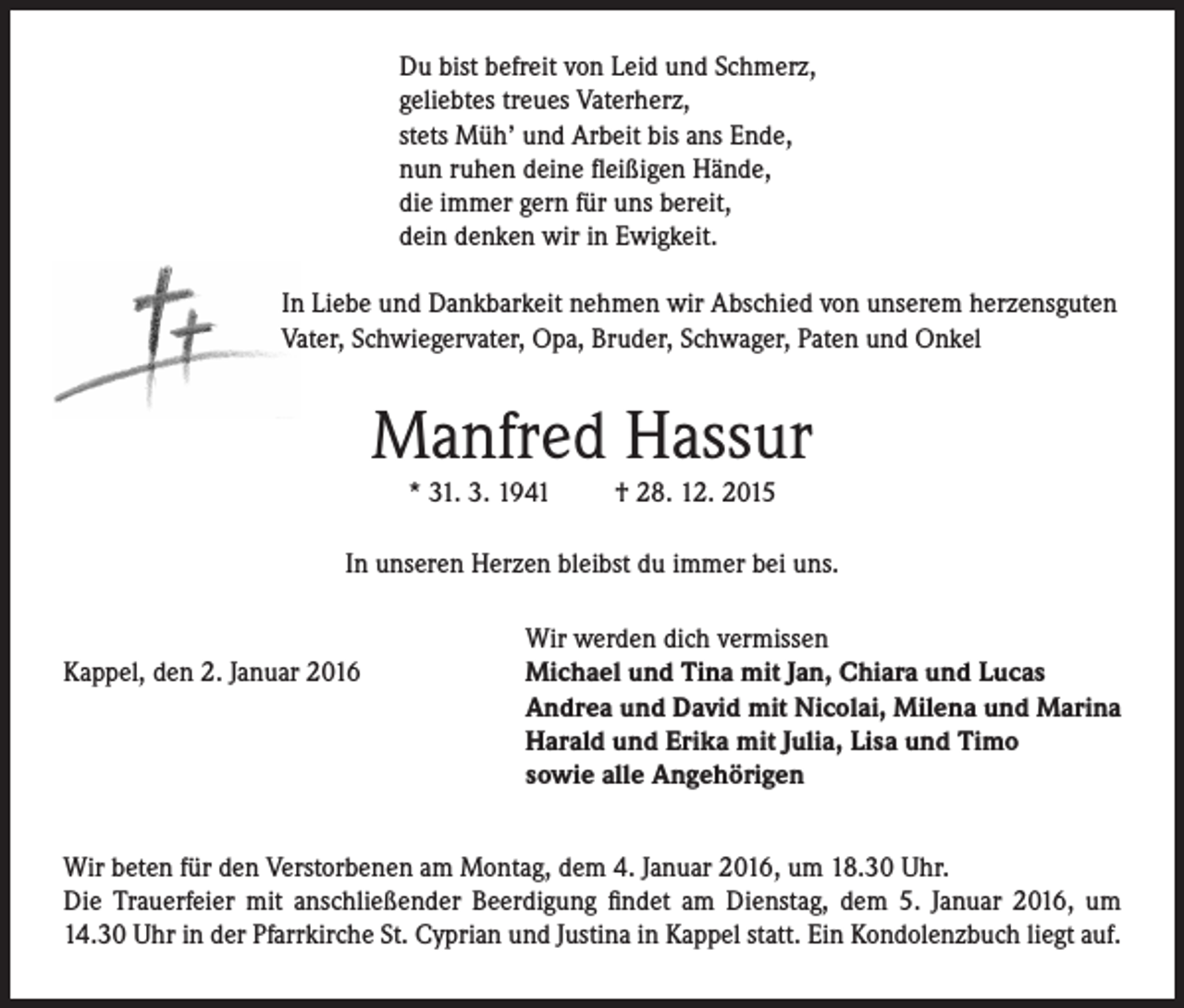 <p>Du bist befreit von Leid und Schmerz,<br />geliebtes treues Vaterherz,<br />stets Müh’ und Arbeit bis ans Ende,<br />nun ruhen deine fleißigen Hände,<br />die immer gern für uns bereit,<br />dein denken wir in Ewigkeit.<br />In Liebe und Dankbarkeit nehmen wir Abschied von unserem herzensguten<br />Vater, Schwiegervater, Opa, Bruder, Schwager, Paten und Onkel</p><p>Manfred Hassur<br />* 31. 3. 1941</p><p>† 28. 12. 2015</p><p>In unseren Herzen bleibst du immer bei uns.</p><p>Kappel, den 2. Januar 2016</p><p>Wir werden dich vermissen<br />Michael und Tina mit Jan, Chiara und Lucas<br />Andrea und David mit Nicolai, Milena und Marina<br />Harald und Erika mit Julia, Lisa und Timo<br />sowie alle Angehörigen</p><p>Wir beten für den Verstorbenen am Montag, dem 4. Januar 2016, um 18.30 Uhr.<br />Die Trauerfeier mit anschließender Beerdigung findet am Dienstag, dem 5. Januar 2016, um<br />14.30 Uhr in der Pfarrkirche St. Cyprian und Justina in Kappel statt. Ein Kondolenzbuch liegt auf.</p>