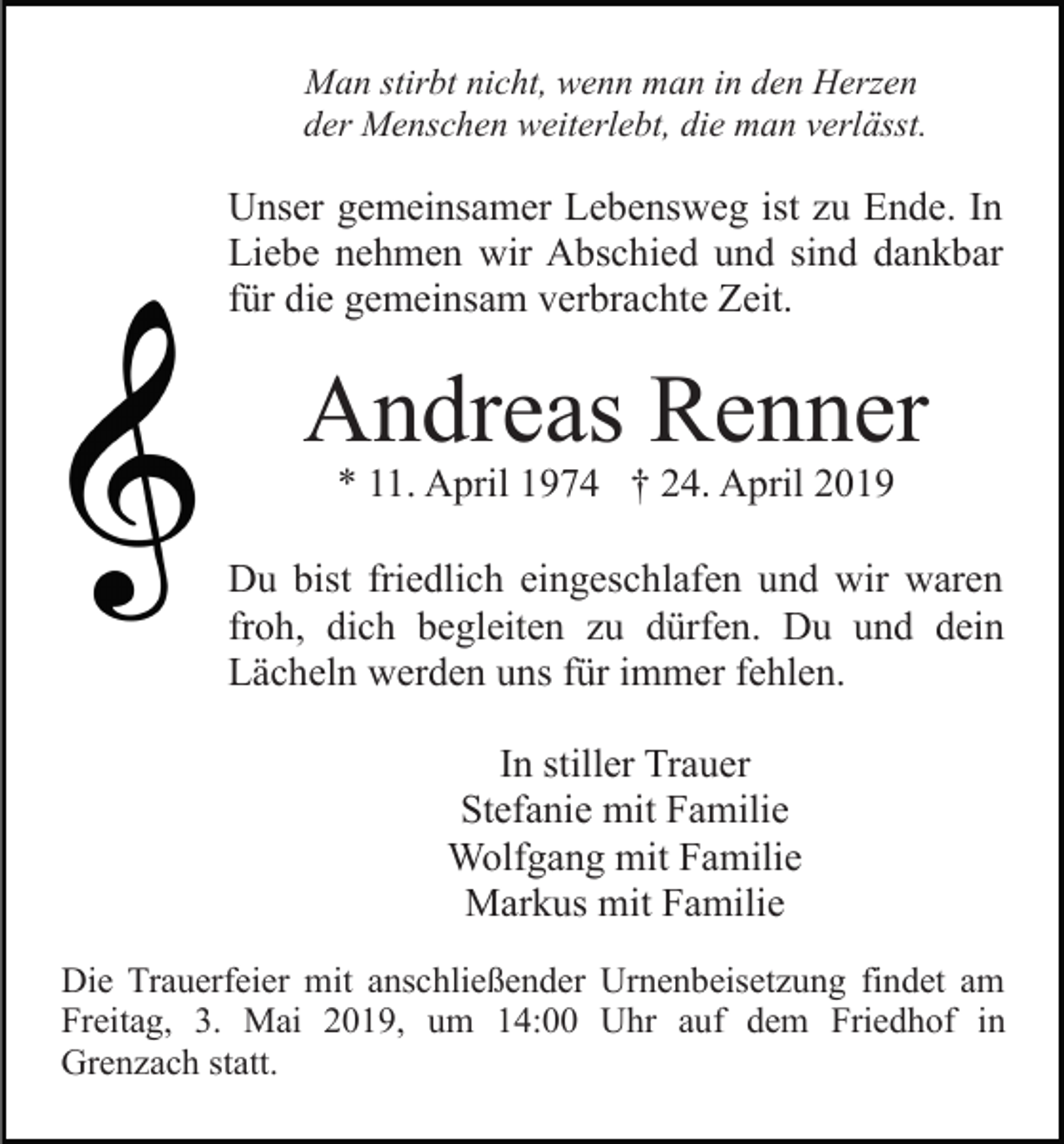 <p>Man stirbt nicht, wenn man in den Herzen<br />der Menschen weiterlebt, die man verlässt.</p><p>Unser gemeinsamer Lebensweg ist zu Ende. In<br />Liebe nehmen wir Abschied und sind dankbar<br />für die gemeinsam verbrachte Zeit.</p><p>Andreas Renner<br />* 11. April 1974 † 24. April 2019</p><p>Du bist friedlich eingeschlafen und wir waren<br />froh, dich begleiten zu dürfen. Du und dein<br />Lächeln werden uns für immer fehlen.<br />In stiller Trauer<br />Stefanie mit Familie<br />Wolfgang mit Familie<br />Markus mit Familie<br />Die Trauerfeier mit anschließender Urnenbeisetzung findet am<br />Freitag, 3. Mai 2019, um 14:00 Uhr auf dem Friedhof in<br />Grenzach statt.</p>