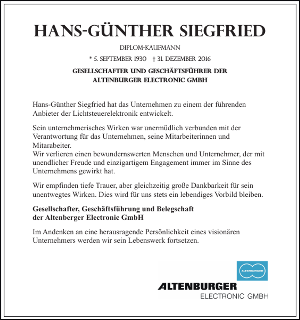 <p>Hans-Günther Siegfried<br />Diplom-kaufmann<br />* 5. September 1930</p><p>† 31. Dezember 2016</p><p>Gesellschafter und geschäftsführer der<br />altenburger electronic gmbh</p><p>Hans-Günther Siegfried hat das Unternehmen zu einem der führenden<br />Anbieter der Lichtsteuerelektronik entwickelt.<br />Sein unternehmerisches Wirken war unermüdlich verbunden mit der<br />Verantwortung für das Unternehmen, seine Mitarbeiterinnen und<br />Mitarabeiter.<br />Wir verlieren einen bewundernswerten Menschen und Unternehmer, der mit<br />unendlicher Freude und einzigartigem Engagement immer im Sinne des<br />Unternehmens gewirkt hat.<br />Wir empfinden tiefe Trauer, aber gleichzeitig große Dankbarkeit für sein<br />unentwegtes Wirken. Dies wird für uns stets ein lebendiges Vorbild bleiben.<br />Gesellschafter, Geschäftsführung und Belegschaft<br />der Altenberger Electronic GmbH<br />Im Andenken an eine herausragende Persönlichkeit eines visionären<br />Unternehmers werden wir sein Lebenswerk fortsetzen.</p>