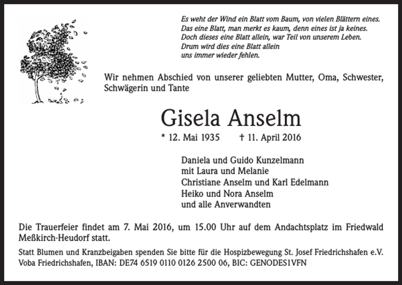 <p>Es weht der Wind ein Blatt vom Baum, von vielen Blättern eines.<br />Das eine Blatt, man merkt es kaum, denn eines ist ja keines.<br />Doch dieses eine Blatt allein, war Teil von unserem Leben.<br />Drum wird dies eine Blatt allein<br />uns immer wieder fehlen.</p><p>Wir nehmen Abschied von unserer geliebten Mutter, Oma, Schwester,<br />Schwägerin und Tante</p><p>Gisela Anselm<br />* 12. Mai 1935 † 11. April 2016</p><p>Daniela und Guido Kunzelmann<br />mit Laura und Melanie<br />Christiane Anselm und Karl Edelmann<br />Heiko und Nora Anselm<br />und alle Anverwandten<br />Die Trauerfeier findet am 7. Mai 2016, um 15.00 Uhr auf dem Andachtsplatz im Friedwald<br />Meßkirch-Heudorf statt.<br />Statt Blumen und Kranzbeigaben spenden Sie bitte für die Hospizbewegung St. Josef Friedrichshafen e.V.<br />Voba Friedrichshafen, IBAN: DE74 6519 011126 2506, BIC: GENODES1VFN</p>