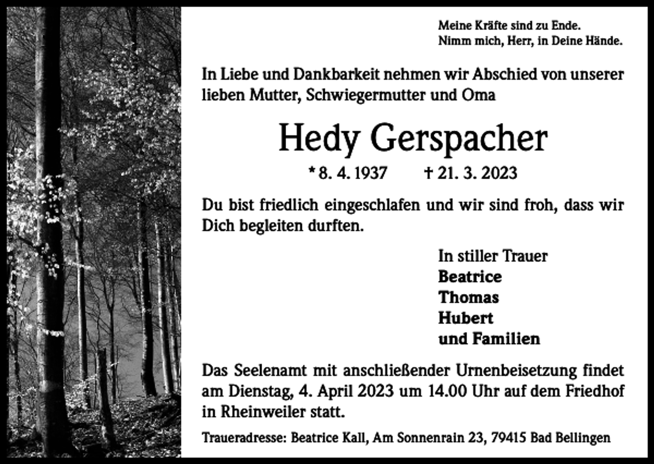 <p>Meine Kräfte sind zu Ende.<br />Nimm mich, Herr, in Deine Hände.</p><p>In Liebe und Dankbarkeit nehmen wir Abschied von unserer<br />lieben Mutter, Schwiegermutter und Oma</p><p>Hedy Gerspacher<br />* 8. 4. 1937 † 21. 3. 2023<br />Du bist friedlich eingeschlafen und wir sind froh, dass wir<br />Dich begleiten durften.</p><p>In stiller Trauer</p><p>Beatrice<br />Thomas<br />Hubert</p><p>und Familien<br />Das Seelenamt mit anschließender Urnenbeisetzung findet<br />am Dienstag, 4. April 2023 um 14.00 Uhr auf dem Friedhof<br />in Rheinweiler statt.<br />Traueradresse: Beatrice Kall, Am Sonnenrain 23, 79415 Bad Bellingen</p>