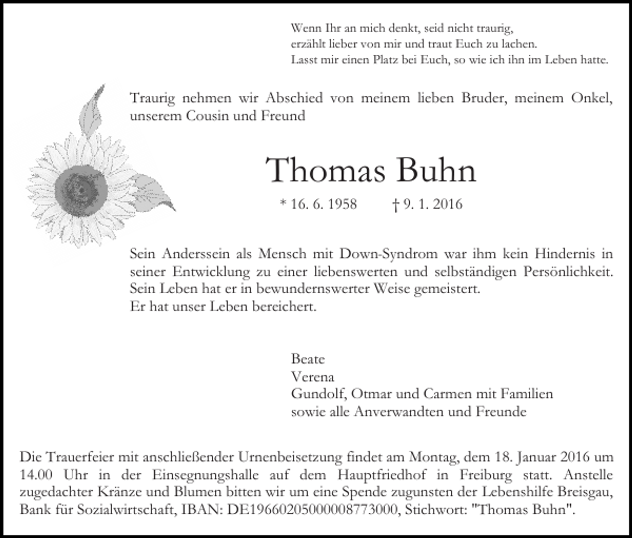 <p>Wenn Ihr an mich denkt, seid nicht traurig,<br />erzählt lieber von mir und traut Euch zu lachen.<br />Lasst mir einen Platz bei Euch, so wie ich ihn im Leben hatte.</p><p>Traurig nehmen wir Abschied von meinem lieben Bruder, meinem Onkel,<br />unserem Cousin und Freund</p><p>Thomas Buhn<br />* 16. 6. 1958</p><p>† 9. 1. 2016</p><p>Sein Anderssein als Mensch mit Down-Syndrom war ihm kein Hindernis in<br />seiner Entwicklung zu einer liebenswerten und selbständigen Persönlichkeit.<br />Sein Leben hat er in bewundernswerter Weise gemeistert.<br />Er hat unser Leben bereichert.<br />Beate<br />Verena<br />Gundolf, Otmar und Carmen mit Familien<br />sowie alle Anverwandten und Freunde<br />Die Trauerfeier mit anschließender Urnenbeisetzung findet am Montag, dem 18. Januar 2016 um<br />14.00 Uhr in der Einsegnungshalle auf dem Hauptfriedhof in Freiburg statt. Anstelle<br />zugedachter Kränze und Blumen bitten wir um eine Spende zugunsten der Lebenshilfe Breisgau,<br />Bank für Sozialwirtschaft, IBAN: DE19660205000008773000, Stichwort: "Thomas Buhn".</p>
