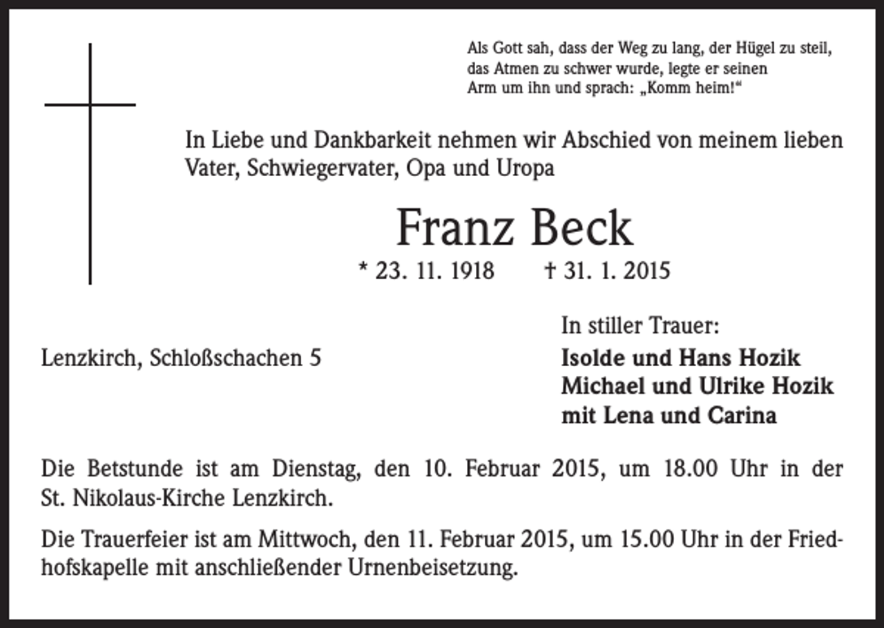 <p>Als Gott sah, dass der Weg zu lang, der Hügel zu steil,<br />das Atmen zu schwer wurde, legte er seinen<br />Arm um ihn und sprach: „Komm heim!“</p><p>In Liebe und Dankbarkeit nehmen wir Abschied von meinem lieben<br />Vater, Schwiegervater, Opa und Uropa</p><p>Franz Beck</p><p>* 23. 11. 1918 † 31. 1. 2015</p><p>Lenzkirch, Schloßschachen 5</p><p>In stiller Trauer:<br />Isolde und Hans Hozik<br />Michael und Ulrike Hozik<br />mit Lena und Carina</p><p>Die Betstunde ist am Dienstag, den 10. Februar 2015, um 18.00 Uhr in der<br />St. Nikolaus-Kirche Lenzkirch.<br />Die Trauerfeier ist am Mittwoch, den 11. Februar 2015, um 15.00 Uhr in der Friedhofskapelle mit anschließender Urnenbeisetzung.</p>