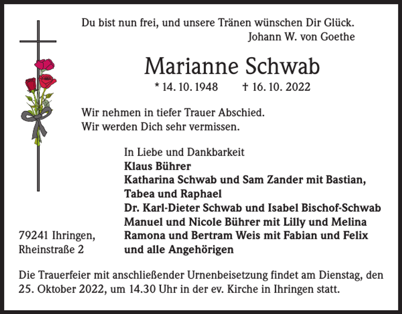 <p>Du bist nun frei, und unsere Tränen wünschen Dir Glück.</p><p>Johann W. von Goethe</p><p>Marianne Schwab<br />* 14. 10. 1948 † 16. 10. 2022</p><p>Wir nehmen in tiefer Trauer Abschied.<br />Wir werden Dich sehr vermissen.</p><p>79241 Ihringen,<br />Rheinstraße 2</p><p>In Liebe und Dankbarkeit<br />Klaus Bührer<br />Katharina Schwab und Sam Zander mit Bastian,<br />Tabea und Raphael<br />Dr. Karl-Dieter Schwab und Isabel Bischof-Schwab<br />Manuel und Nicole Bührer mit Lilly und Melina<br />Ramona und Bertram Weis mit Fabian und Felix<br />und alle Angehörigen</p><p>Die Trauerfeier mit anschließender Urnenbeisetzung findet am Dienstag, den<br />25. Oktober 2022, um 14.30 Uhr in der ev. Kirche in Ihringen statt.</p>
