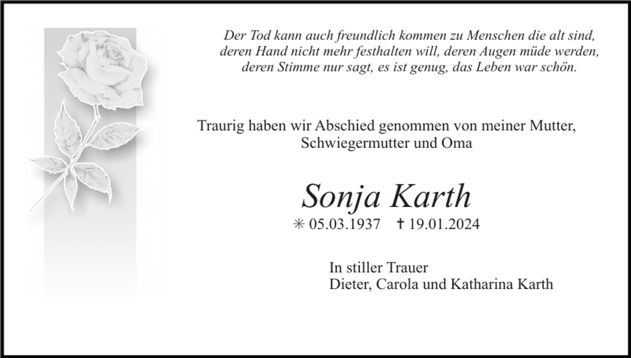 <p>Der Tod kann auch freundlich kommen zu Menschen die alt sind,<br />deren Hand nicht mehr festhalten will, deren Augen müde werden,<br />deren Stimme nur sagt, es ist genug, das Leben war schön.</p><p>Traurig haben wir Abschied genommen von meiner Mutter,<br />Schwiegermutter und Oma</p><p>Sonja Karth<br />✳ 05.03.1937</p><p>✝ 19.01.2024</p><p>In stiller Trauer<br />Dieter, Carola und Katharina Karth</p>