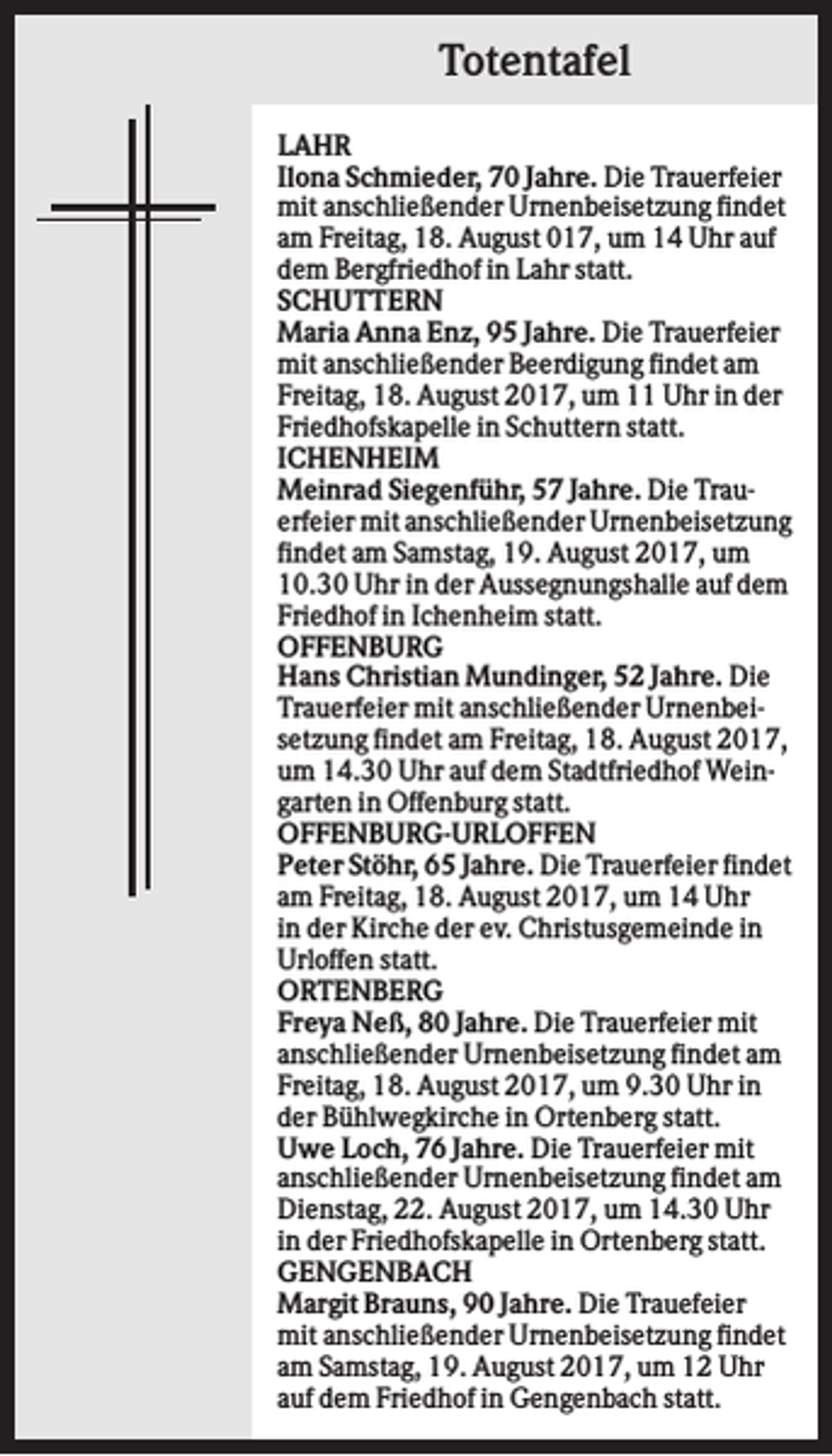 <p>Totentafel<br />LAHR<br />Ilona Schmieder, 70 Jahre. Die Trauerfeier<br />mit anschließender Urnenbeisetzung findet<br />am Freitag, 18. August 017, um 14 Uhr auf<br />dem Bergfriedhof in Lahr statt.<br />SCHUTTERN<br />Maria Anna Enz, 95 Jahre. Die Trauerfeier<br />mit anschließender Beerdigung findet am<br />Freitag, 18. August 2017, um 11 Uhr in der<br />Friedhofskapelle in Schuttern statt.<br />ICHENHEIM<br />Meinrad Siegenführ, 57 Jahre. Die Trauerfeier mit anschließender Urnenbeisetzung<br />findet am Samstag, 19. August 2017, um<br />10.30 Uhr in der Aussegnungshalle auf dem<br />Friedhof in Ichenheim statt.<br />OFFENBURG<br />Hans Christian Mundinger, 52 Jahre. Die<br />Trauerfeier mit anschließender Urnenbeisetzung findet am Freitag, 18. August 2017,<br />um 14.30 Uhr auf dem Stadtfriedhof Weingarten in Offenburg statt.<br />OFFENBURG-URLOFFEN<br />Peter Stöhr, 65 Jahre. Die Trauerfeier findet<br />am Freitag, 18. August 2017, um 14 Uhr<br />in der Kirche der ev. Christusgemeinde in<br />Urloffen statt.<br />ORTENBERG<br />Freya Neß, 80 Jahre. Die Trauerfeier mit<br />anschließender Urnenbeisetzung findet am<br />Freitag, 18. August 2017, um 9.30 Uhr in<br />der Bühlwegkirche in Ortenberg statt.<br />Uwe Loch, 76 Jahre. Die Trauerfeier mit<br />anschließender Urnenbeisetzung findet am<br />Dienstag, 22. August 2017, um 14.30 Uhr<br />in der Friedhofskapelle in Ortenberg statt.<br />GENGENBACH<br />Margit Brauns, 90 Jahre. Die Trauefeier<br />mit anschließender Urnenbeisetzung findet<br />am Samstag, 19. August 2017, um 12 Uhr<br />auf dem Friedhof in Gengenbach statt.</p>