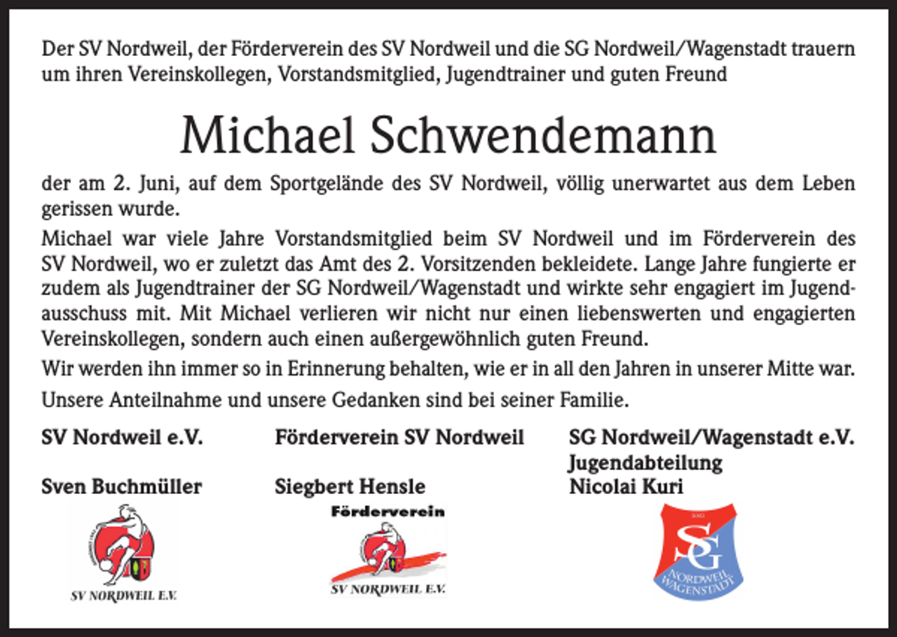 <p>Der SV Nordweil, der Förderverein des SV Nordweil und die SG Nordweil/Wagenstadt ­trauern<br />um ihren Vereinskollegen, Vorstandsmitglied, Jugendtrainer und guten Freund</p><p>Michael Schwendemann<br />der am 2. Juni, auf dem Sportgelände des SV Nordweil, völlig unerwartet aus dem Leben<br />­gerissen wurde.<br />Michael war viele Jahre Vorstandsmitglied beim SV Nordweil und im Förderverein des<br />SV Nordweil, wo er zuletzt das Amt des 2. Vorsitzenden bekleidete. Lange Jahre fungierte er<br />zudem als Jugendtrainer der SG Nordweil/Wagenstadt und wirkte sehr engagiert im Jugendausschuss mit. Mit Michael verlieren wir nicht nur einen liebenswerten und engagierten<br />Vereinskollegen, sondern auch einen außergewöhnlich guten Freund.<br />Wir werden ihn immer so in Erinnerung behalten, wie er in all den Jahren in unserer Mitte war.<br />Unsere Anteilnahme und unsere Gedanken sind bei seiner Familie.<br />SV Nordweil e.V.<br />Förderverein SV Nordweil</p><p>Sven Buchmüller<br />Siegbert Hensle</p><p>SG Nordweil/Wagenstadt e.V.<br />Jugendabteilung<br />Nicolai Kuri</p>