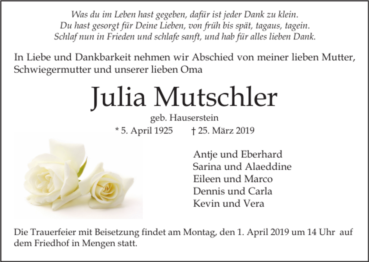 <p>Was du im Leben hast gegeben, dafür ist jeder Dank zu klein.<br />Du hast gesorgt für Deine Lieben, von früh bis spät, tagaus, tagein.<br />Schlaf nun in Frieden und schlafe sanft, und hab für alles lieben Dank.</p><p>In Liebe und Dankbarkeit nehmen wir Abschied von meiner lieben Mutter,<br />Schwiegermutter und unserer lieben Oma</p><p>Julia Mutschler<br />geb. Hauserstein<br />* 5. April 1925<br />† 25. März 2019</p><p>Antje und Eberhard<br />Sarina und Alaeddine<br />Eileen und Marco<br />Dennis und Carla<br />Kevin und Vera<br />Die Trauerfeier mit Beisetzung findet am Montag, den 1. April 2019 um 14 Uhr auf<br />dem Friedhof in Mengen statt.</p>