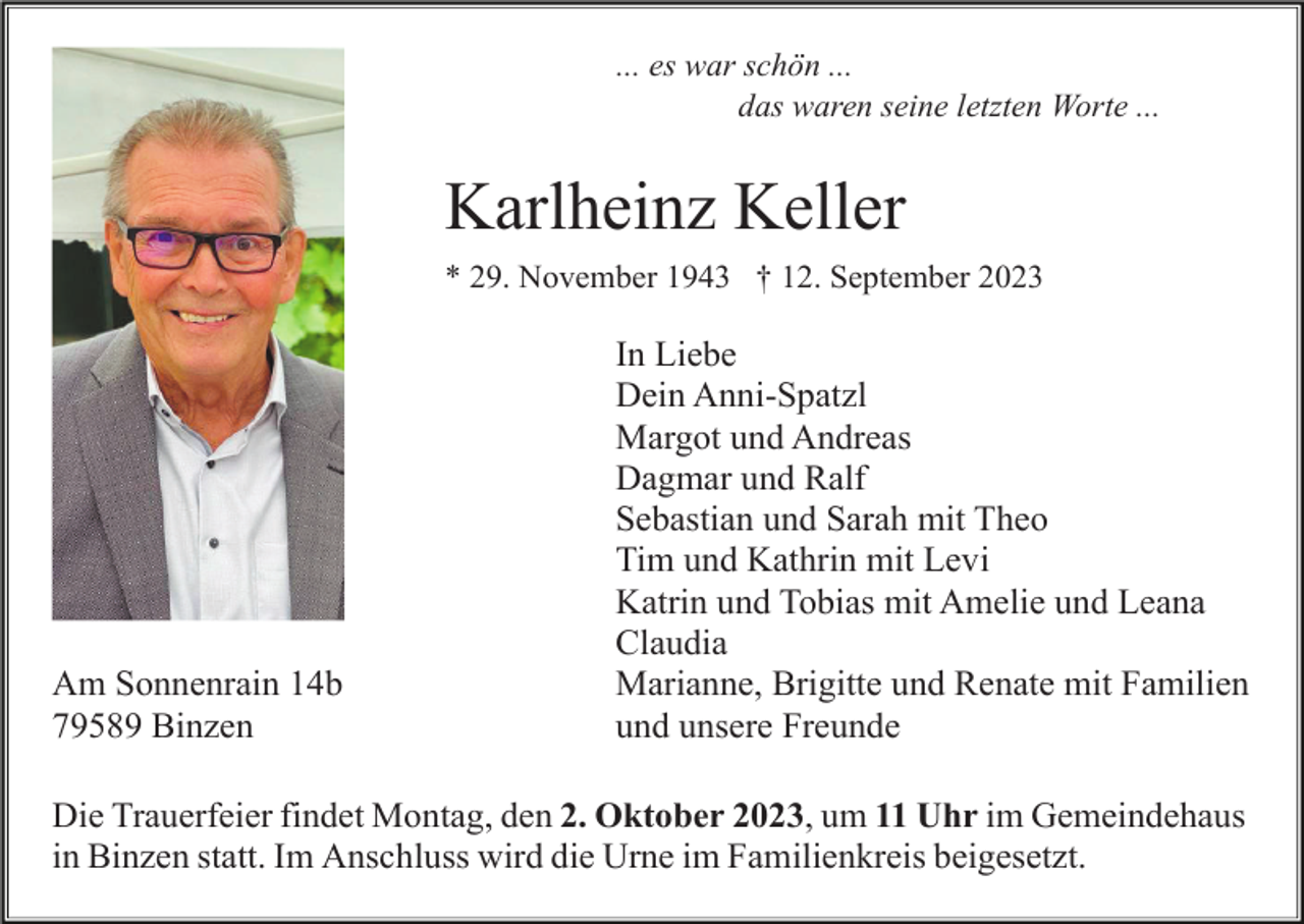 <p>... es war schön ...<br />das waren seine letzten Worte ...</p><p>Karlheinz Keller<br />* 29. November 1943 † 12. September 2023</p><p>Am Sonnenrain 14b<br />79589 Binzen</p><p>In Liebe<br />Dein Anni-Spatzl<br />Margot und Andreas<br />Dagmar und Ralf<br />Sebastian und Sarah mit Theo<br />Tim und Kathrin mit Levi<br />Katrin und Tobias mit Amelie und Leana<br />Claudia<br />Marianne, Brigitte und Renate mit Familien<br />und unsere Freunde</p><p>Die Trauerfeier findet Montag, den 2. Oktober 2023, um 11 Uhr im Gemeindehaus<br />in Binzen statt. Im Anschluss wird die Urne im Familienkreis beigesetzt.</p>