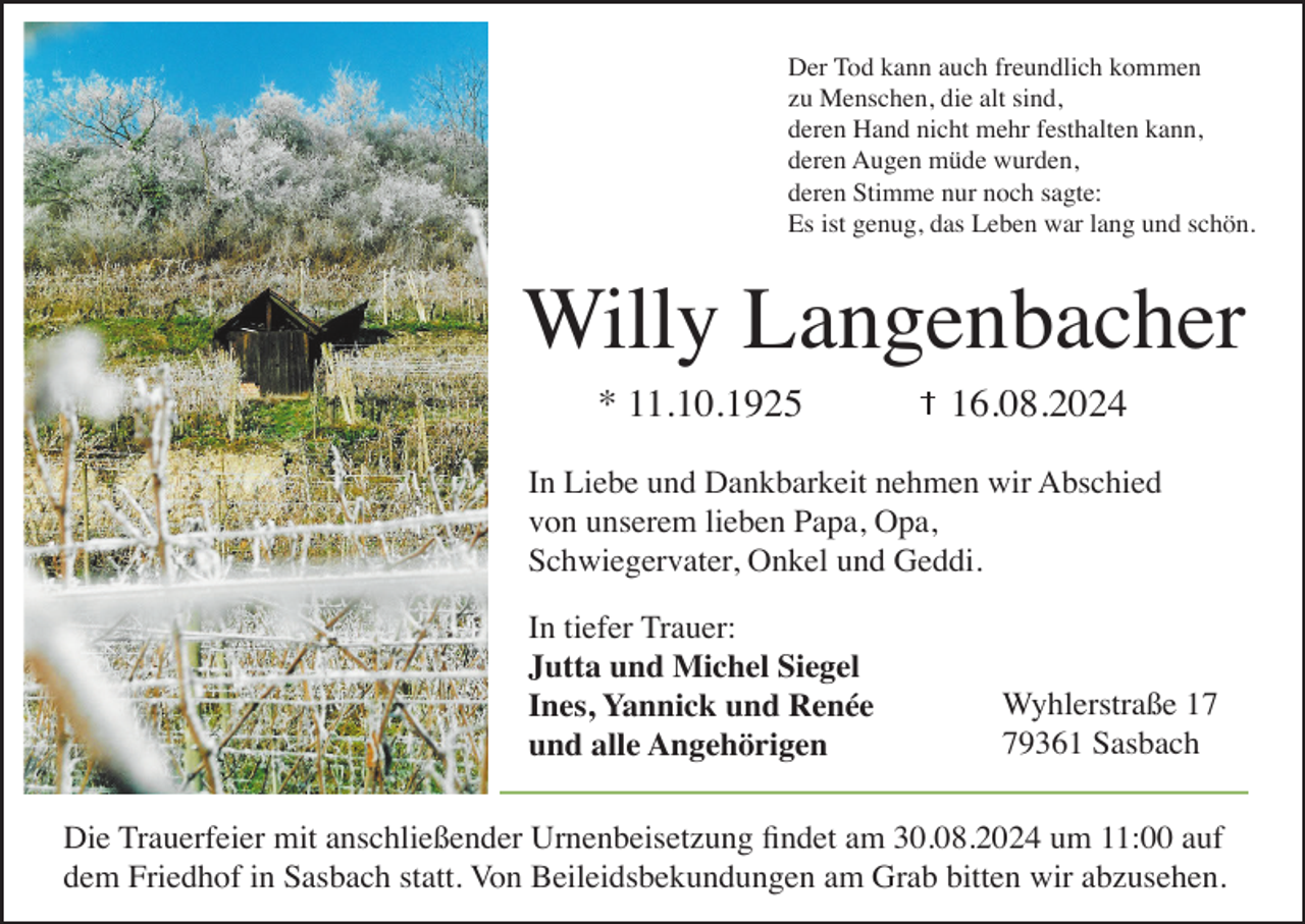 <p>Der Tod kann auch freundlich kommen<br />zu Menschen, die alt sind,<br />deren Hand nicht mehr festhalten kann,<br />deren Augen müde wurden,<br />deren Stimme nur noch sagte:<br />Es ist genug, das Leben war lang und schön.</p><p>Willy Langenbacher<br />* 11.10.1925</p><p>16.08.2024</p><p>In Liebe und Dankbarkeit nehmen wir Abschied<br />von unserem lieben Papa, Opa,<br />Schwiegervater, Onkel und Geddi.<br />In tiefer Trauer:<br />Jutta und Michel Siegel<br />Ines, Yannick und Renée<br />und alle Angehörigen</p><p>Wyhlerstraße 19361 Sasbach</p><p>Die Trauerfeier mit anschließender Urnenbeisetzung findet am 30.08.2024 um 11:00 auf<br />dem Friedhof in Sasbach statt. Von Beileidsbekundungen am Grab bitten wir abzusehen.</p>