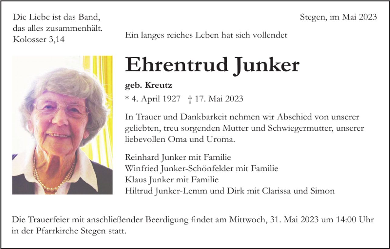 <p>Die Liebe ist das Band,<br />das alles zusammenhält.<br />Kolosser 3,14</p><p>Stegen, im Mai 2023<br />Ein langes reiches Leben hat sich vollendet</p><p>Ehrentrud Junker<br />geb. Kreutz<br />* 4. April 1927 † 17. Mai 2023<br />In Trauer und Dankbarkeit nehmen wir Abschied von unserer<br />geliebten, treu sorgenden Mutter und Schwiegermutter, unserer<br />liebevollen Oma und Uroma.<br />Reinhard Junker mit Familie<br />Winfried Junker-Schönfelder mit Familie<br />Klaus Junker mit Familie<br />Hiltrud Junker-Lemm und Dirk mit Clarissa und Simon<br />Die Trauerfeier mit anschließender Beerdigung findet am Mittwoch, 31. Mai 2023 um 14:00 Uhr<br />in der Pfarrkirche Stegen statt.</p>