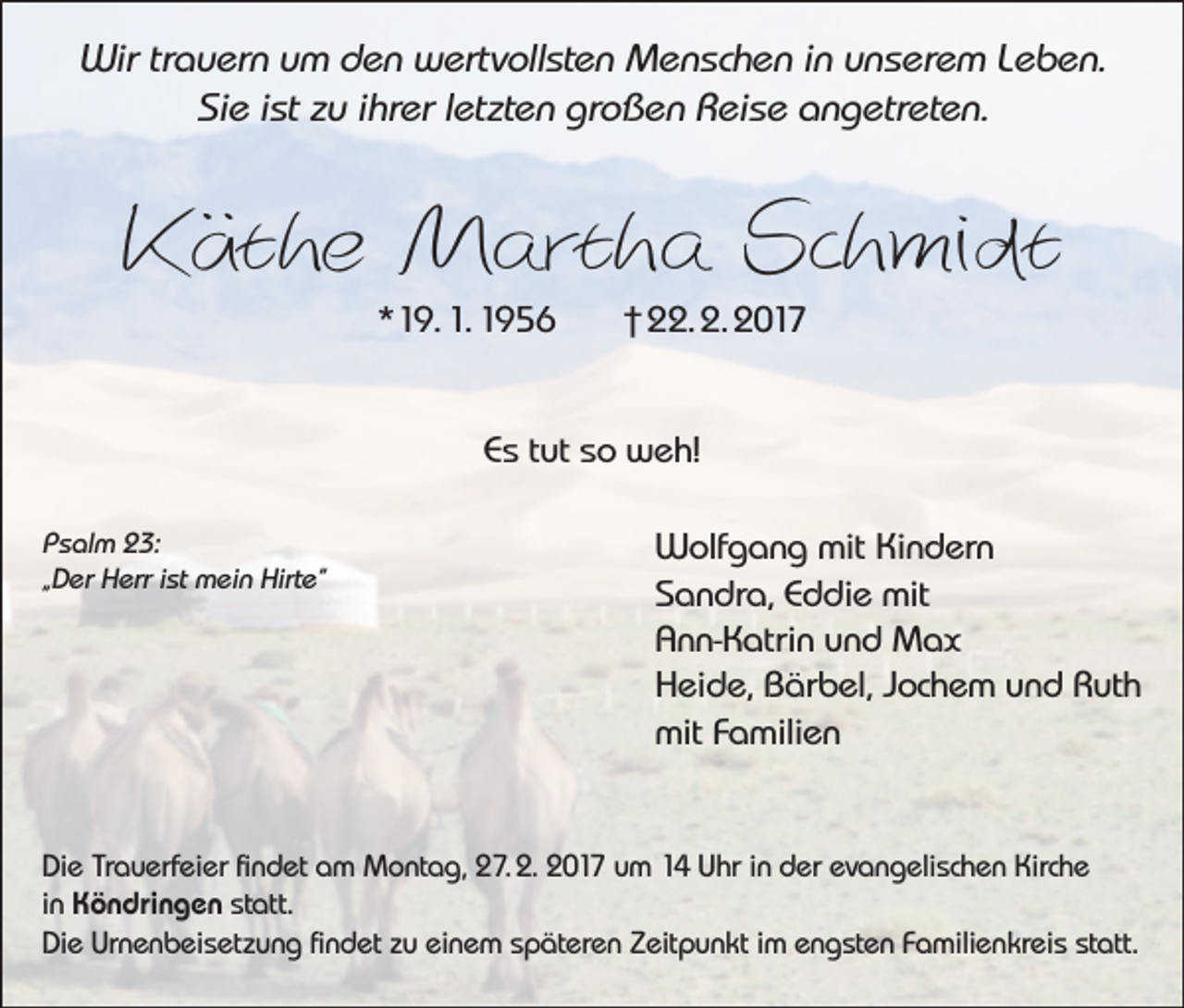 <p>Wir trauern um den wertvollsten Menschen in unserem Leben.<br />Sie ist zu ihrer letzten großen Reise angetreten.</p><p>Käthe Martha Schmidt<br />*19. 1. 1956</p><p>† 22. 2. 2017</p><p>Es tut so weh!<br />Psalm 23:<br />„Der Herr ist mein Hirte“</p><p>Wolfgang mit Kindern<br />Sandra, Eddie mit<br />Ann-Katrin und Max<br />Heide, Bärbel, Jochem und Ruth<br />mit Familien</p><p>Die Trauerfeier findet am Montag, 27. 2. 2017 um 14 Uhr in der evangelischen Kirche<br />in Köndringen statt.<br />Die Urnenbeisetzung findet zu einem späteren Zeitpunkt im engsten Familienkreis statt.</p>