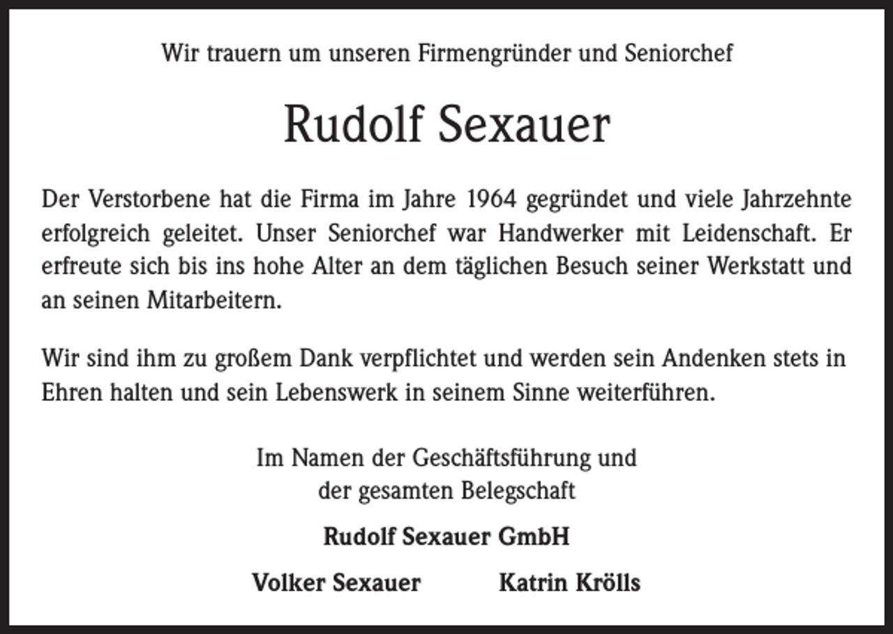 <p>Wir trauern um unseren Firmengründer und Seniorchef</p><p>Rudolf Sexauer<br />Der Verstorbene hat die Firma im Jahre 1964 gegründet und viele Jahrzehnte<br />erfolgreich geleitet. Unser Seniorchef war Handwerker mit Leidenschaft. Er<br />erfreute sich bis ins hohe Alter an dem täglichen Besuch seiner Werkstatt und<br />an seinen Mitarbeitern.<br />Wir sind ihm zu großem Dank verpflichtet und werden sein Andenken stets in<br />Ehren halten und sein Lebenswerk in seinem Sinne weiterführen.<br />Im Namen der Geschäftsführung und<br />der gesamten Belegschaft<br />Rudolf Sexauer GmbH<br />Volker Sexauer Katrin Krölls</p>