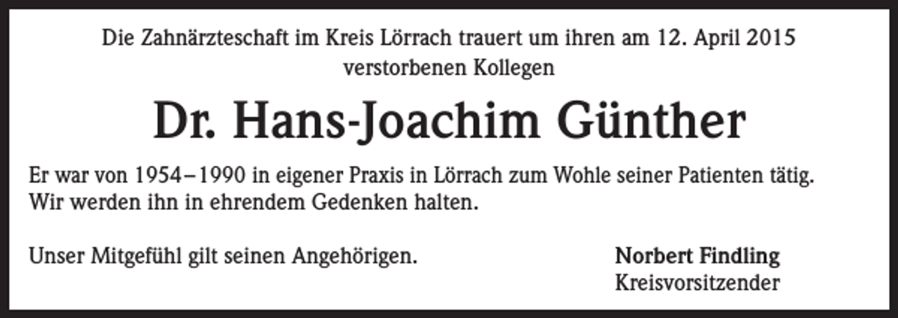 <p>Die Zahnärzteschaft im Kreis Lörrach trauert um ihren am 12. April 2015<br />verstorbenen Kollegen</p><p>Dr. Hans-Joachim Günther<br />Er war von 1954 – 1990 in eigener Praxis in Lörrach zum Wohle seiner Patienten tätig.<br />Wir werden ihn in ehrendem Gedenken halten.<br />Unser Mitgefühl gilt seinen Angehörigen.</p><p>Norbert Findling<br />Kreisvorsitzender</p>