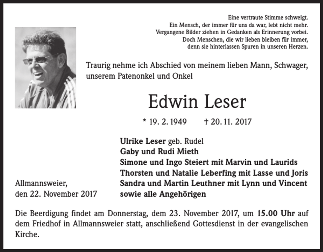 <p>Eine vertraute Stimme schweigt.<br />Ein Mensch, der immer für uns da war, lebt nicht mehr.<br />Vergangene Bilder ziehen in Gedanken als Erinnerung vorbei.<br />Doch Menschen, die wir lieben bleiben für immer,<br />denn sie hinterlassen Spuren in unseren Herzen.</p><p>Traurig nehme ich Abschied von meinem lieben Mann, Schwager,<br />unserem Patenonkel und Onkel</p><p>Edwin Leser<br />* 19. 2. 1949 † 20. 11. 2017</p><p>Allmannsweier,<br />den 22. November 2017</p><p>Ulrike Leser geb. Rudel<br />Gaby und Rudi Mieth<br />Simone und Ingo Steiert mit Marvin und Laurids<br />Thorsten und Natalie Leberfing mit Lasse und Joris<br />Sandra und Martin Leuthner mit Lynn und Vincent<br />sowie alle Angehörigen</p><p>Die Beerdigung findet am Donnerstag, dem 23. November 2017, um 15.00 Uhr auf<br />dem Friedhof in Allmannsweier statt, anschließend Gottesdienst in der evangelischen<br />Kirche.</p>