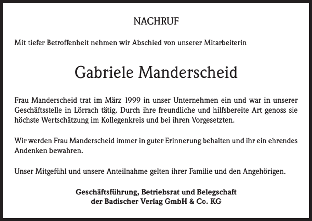 <p>NACHRUF<br />Mit tiefer Betroffenheit nehmen wir Abschied von unserer Mitarbeiterin</p><p>Gabriele Manderscheid<br />Frau Manderscheid trat im März 1999 in unser Unternehmen ein und war in unserer<br />Geschäftsstelle in Lörrach tätig. Durch ihre freundliche und hilfsbereite Art genoss sie<br />höchste Wertschätzung im Kollegenkreis und bei ihren Vorgesetzten.<br />Wir werden Frau Manderscheid immer in guter Erinnerung behalten und ihr ein ehrendes<br />Andenken bewahren.<br />Unser Mitgefühl und unsere Anteilnahme gelten ihrer Familie und den Angehörigen.<br />Geschäftsführung, Betriebsrat und Belegschaft<br />der Badischer Verlag GmbH &amp; Co. KG</p>