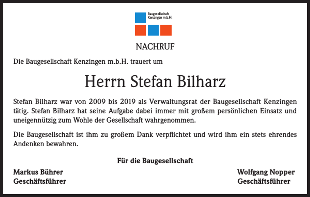 <p>Baugesellschaft<br />Kenzingen m.b.H.</p><p>NACHRUF<br />Die Baugesellschaft Kenzingen m.b.H. trauert um</p><p>Herrn Stefan Bilharz<br />Stefan Bilharz war von 2009 bis 2019 als Verwaltungsrat der Baugesellschaft Kenzingen<br />tätig. Stefan Bilharz hat seine Aufgabe dabei immer mit großem persönlichen Einsatz und<br />uneigennützig zum Wohle der Gesellschaft wahrgenommen.<br />Die Baugesellschaft ist ihm zu großem Dank verpflichtet und wird ihm ein stets ehrendes<br />Andenken bewahren.<br />Für die Baugesellschaft<br />Markus Bührer<br />Geschäftsführer</p><p>Wolfgang Nopper<br />Geschäftsführer</p>