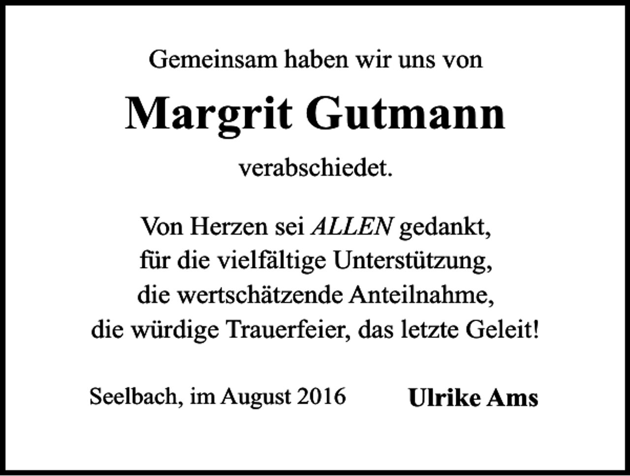<p>Gemeinsam haben wir uns von</p><p>Margrit Gutmann<br />verabschiedet.<br />Von Herzen sei ALLEN gedankt,<br />für die vielfältige Unterstützung,<br />die wertschätzende Anteilnahme,<br />die würdige Trauerfeier, das letzte Geleit!<br />Seelbach, im August 2016</p><p>Ulrike Ams</p>