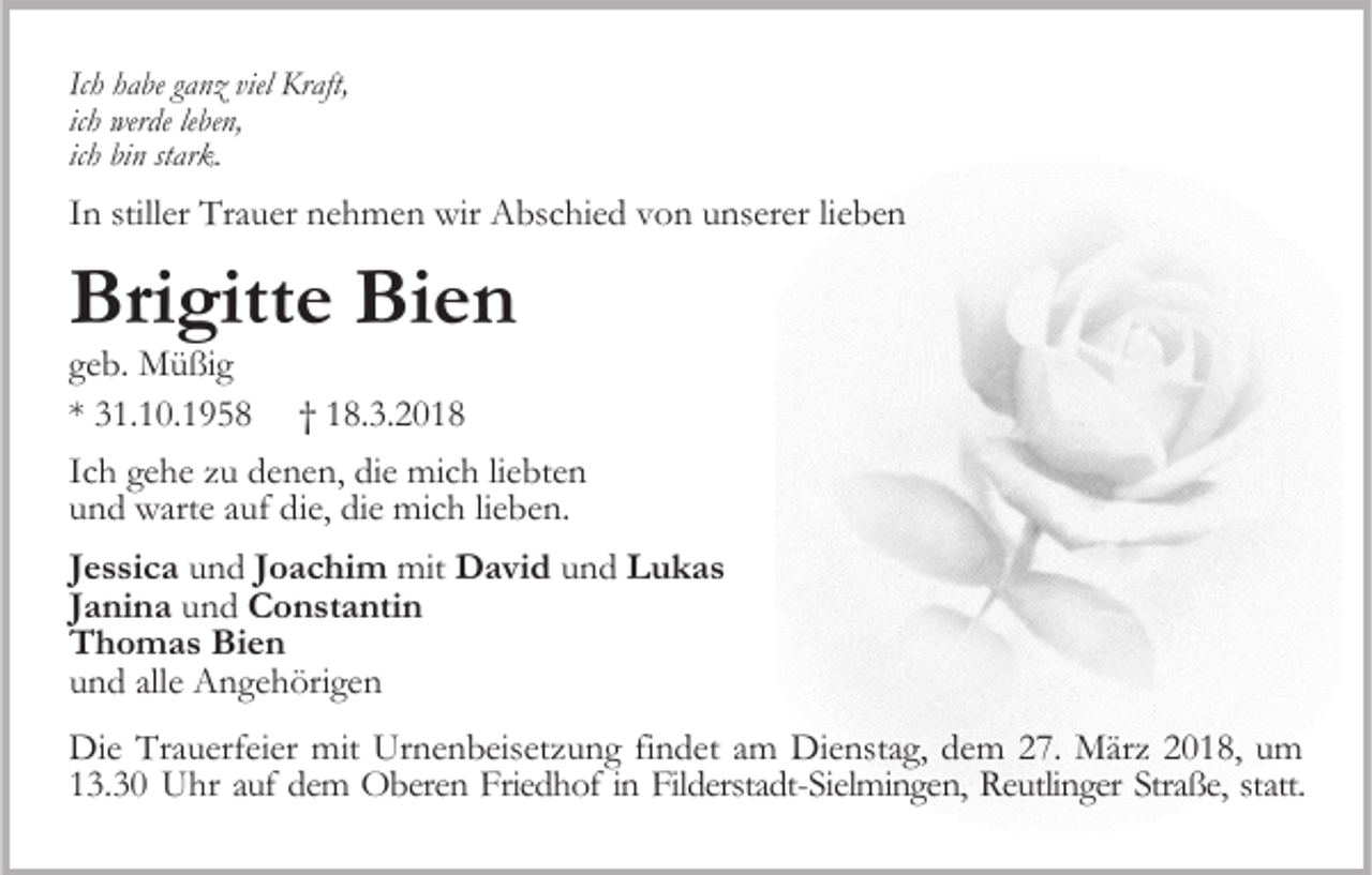 <p>Ich habe ganz viel Kraft,<br />ich werde leben,<br />ich bin stark.</p><p>In stiller Trauer nehmen wir Abschied von unserer lieben</p><p>Brigitte Bien</p><p>geb. Müßig<br />* 31.10.1958 † 18.3.2018<br />Ich gehe zu denen, die mich liebten<br />und warte auf die, die mich lieben.<br />Jessica und Joachim mit David und Lukas<br />Janina und Constantin<br />Thomas Bien<br />und alle Angehörigen<br />Die Trauerfeier mit Urnenbeisetzung findet am Dienstag, dem 27. März 2018, um<br />13.30 Uhr auf dem Oberen Friedhof in Filderstadt-Sielmingen, Reutlinger Straße, statt.</p>