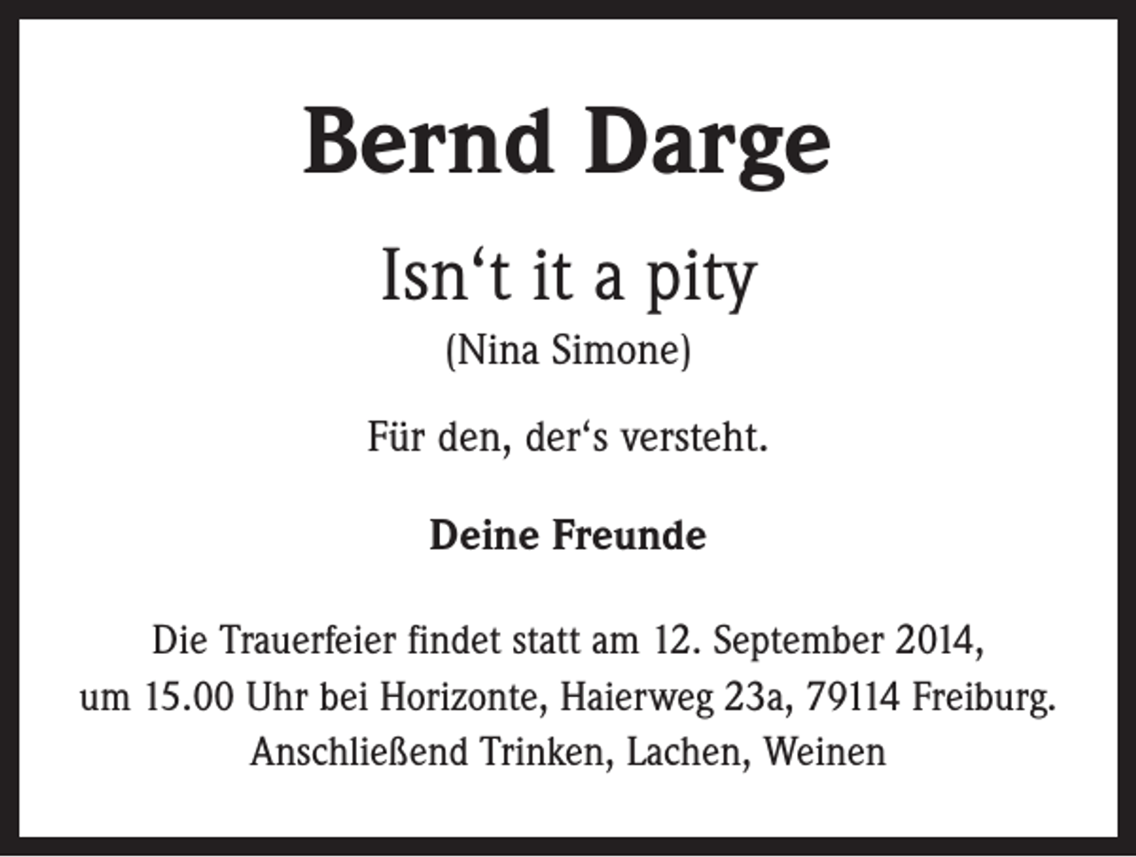 <p>Bernd Darge<br />Isn‘t it a pity<br />(Nina Simone)<br />Für den, der‘s versteht.<br />Deine Freunde<br />Die Trauerfeier findet statt am 12. September 2014,<br />um 15.00 Uhr bei Horizonte, Haierweg 23a, 79114 Freiburg.<br />Anschließend Trinken, Lachen, Weinen</p>