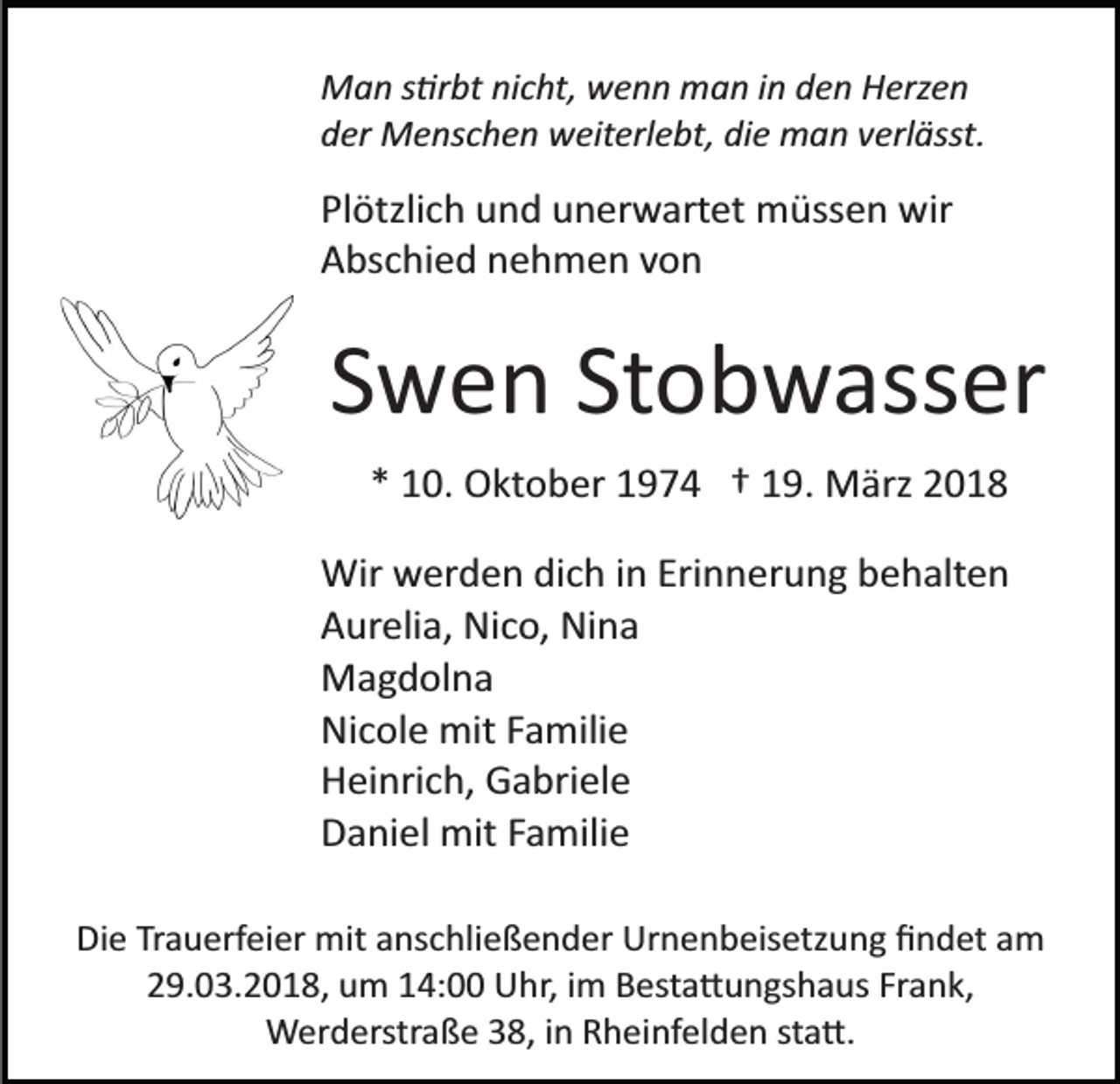 <p>MMan<br />a n s s�rbt<br />�r bt ninicht,<br />c ht, wwenn<br />e n n mman<br />a n iin<br />n dden<br />e n Herzen<br />H erz e n<br />dder<br />er Menschen<br />M e ns c h e n weiterlebt,<br />w eit erl e bt , die<br />di e man<br />m a n verlässt.<br />v erl ässt.</p><p>Pl ötzli c h und<br />Plötzlich<br />u n d uunerwartet<br />n er w art et müssen<br />m üss e n wir<br />wir<br />AAbschied<br />bs c hi e d nnehmen<br />e h m e n vvon<br />on</p><p>SSwen<br />w e n St<br />o b w ass er<br />Stobwasser<br />** 10.<br />1 0. Oktober<br />O kt o b er 11974<br />9 7 4 †† 119.<br />9 . März<br />M ärz<br />Wir wwerden<br />Wir<br />er d e n didich<br />c h i ninEriErinnerung<br />n n er u n g behalten<br />b e h alt e n<br />AAurelia,<br />ur eli a, Nico,<br />Ni c o, Nina<br />Ni n a<br />MMagdolna<br />a g d ol n a<br />Ni<br />c ol e mit<br />mit FFamilie<br />a mili e<br />Nicole<br />HHeinrich,<br />ei nri c h, Gabriele<br />G a bri el e<br />DDaniel<br />a ni el mit<br />mit FFamilie<br />a mili e<br />Die<br />Di<br />e TrTrauerfeier<br />a u erf ei er mit<br />mit aanschließender<br />ns c h li e ß e n d er Urnenbeisetzung<br />Ur n e n b eis etz un g ﬁndet<br />ﬁ n d et aam<br />m<br />229.03.2018,<br />9. 0 3. 2 0 1 8, um<br />u m 114:00<br />4: Uhr,<br />U h r, iimm Besta�ungshaus<br />B est a � u n gs h a us Frank,<br />Fr an k,<br />WWerderstraße<br />er d erstr a ß e 8,<br />8, i ninR Rheinfelden<br />h ei nf el d e n ststa�.<br />a �.</p>