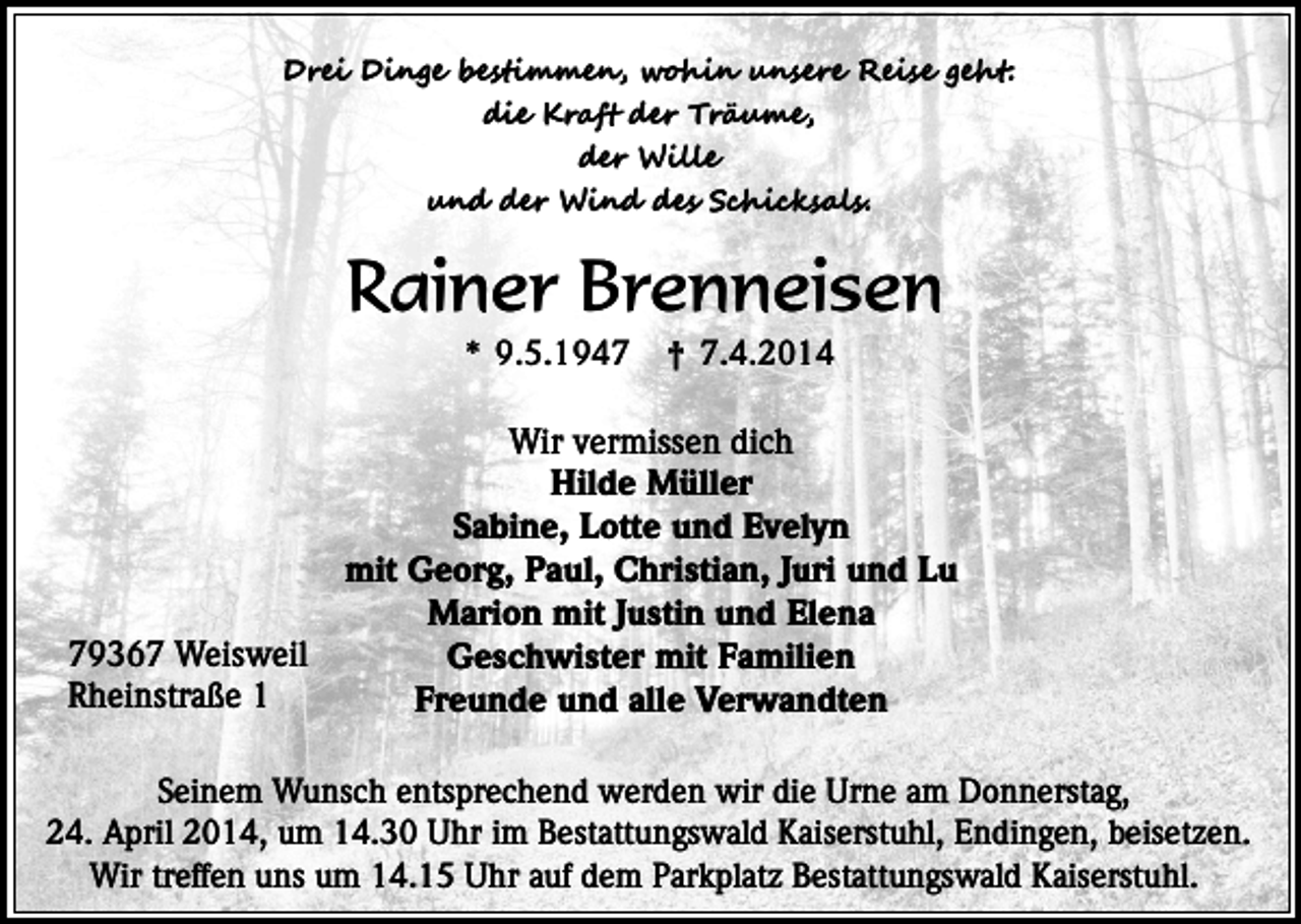 <p>Drei Dinge bestimmen, wohin unsere Reise geht:<br />die Kraft der Träume,<br />der Wille<br />und der Wind des Schicksals.</p><p>Rainer Brenneisen<br />* 9.5.1949367 Weisweil<br />Rheinstraße 1</p><p>† 7.4.2014</p><p>Wir vermissen dich<br />Hilde Müller<br />Sabine, Lotte und Evelyn<br />mit Georg, Paul, Christian, Juri und Lu<br />Marion mit Justin und Elena<br />Geschwister mit Familien<br />Freunde und alle Verwandten</p><p>Seinem Wunsch entsprechend werden wir die Urne am Donnerstag,<br />24. April 2014, um 14.30 Uhr im Bestattungswald Kaiserstuhl, Endingen, beisetzen.<br />Wir treffen uns um 14.15 Uhr auf dem Parkplatz Bestattungswald Kaiserstuhl.</p>