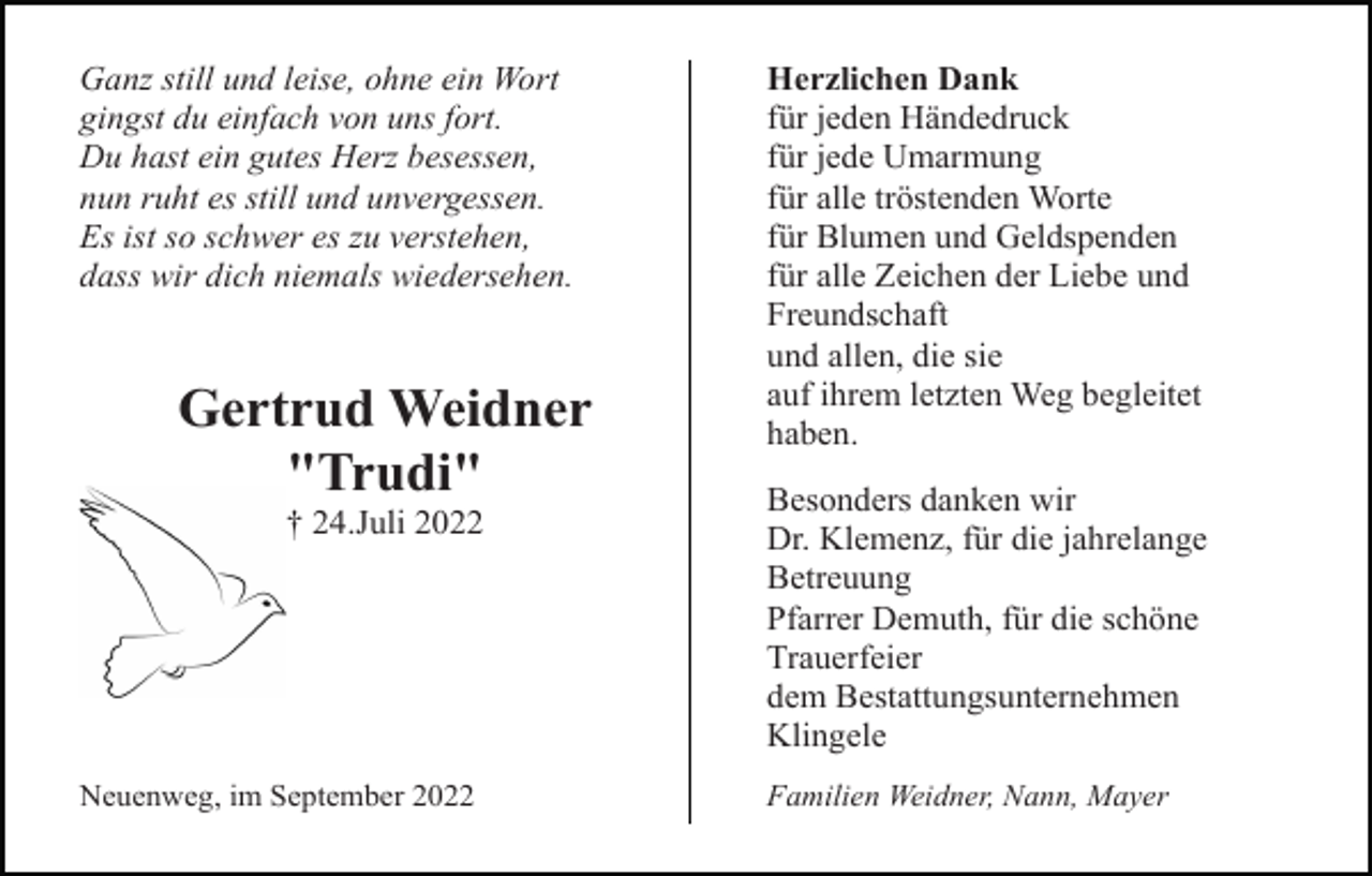 <p>Ganz still und leise, ohne ein Wort<br />gingst du einfach von uns fort.<br />Du hast ein gutes Herz besessen,<br />nun ruht es still und unvergessen.<br />Es ist so schwer es zu verstehen,<br />dass wir dich niemals wiedersehen.</p><p>Gertrud Weidner<br />"Trudi"<br />† 24.Juli 2022</p><p>Neuenweg, im September 2022</p><p>Herzlichen Dank<br />für jeden Händedruck<br />für jede Umarmung<br />für alle tröstenden Worte<br />für Blumen und Geldspenden<br />für alle Zeichen der Liebe und<br />Freundschaft<br />und allen, die sie<br />auf ihrem letzten Weg begleitet<br />haben.<br />Besonders danken wir<br />Dr. Klemenz, für die jahrelange<br />Betreuung<br />Pfarrer Demuth, für die schöne<br />Trauerfeier<br />dem Bestattungsunternehmen<br />Klingele<br />Familien Weidner, Nann, Mayer</p>